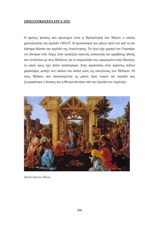 ΣΗΜΑΝΤΙΚΟΤΕΡΑ ΕΡΓΑ ΤΟΥ

Ο πρώτος πίνακας που φιλοτεχνεί είναι η Προσκύνηση των Μάγων ο οποίος
χρονολογείται την περίοδο 1465-67. Η προσκύνηση των μάγων ήταν ένα από τα πιο
διάσημα θέματα την περίοδο της Αναγέννησης. Το έργο είχε χορηγό τον Γκασπάρε
ντε Ζανόμπι ντελ Λάμα, έναν τραπεζίτη ταπεινής καταγωγής και αμφίβολης ηθικής
που συνδεόταν με τους Μεδίκους για το παρεκκλήσι του, αφιερωμένο στην Παναγία,
το οποίο όμως έχει πλέον καταστραφεί. Στην παράσταση είναι παρόντες πολλοί
χαρακτήρες μεταξύ των οποίων και πολλά μέλη της οικογένειας των Μεδίκων. Οι
τρεις Μέδικοι που απεικονίζονται ως μάγοι, ήταν νεκροί την περίοδο που
ζωγραφίστηκε ο πίνακας και η Φλωρεντία ήταν υπό την εξουσία του Λορέντζο.

Προσκύνηση των Μάγων

206

 