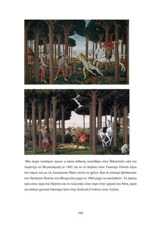 Μία σειρά τεσσάρων έργων η οποία πιθανώς ανατέθηκε στον Μποτιτσέλι από τον
Λορέντζο το Μεγαλοπρεπή το 1483 για να το δωρίσει στον Γκιανόζο Πούτσι λόγω
του γάμου του με τη Λουκρέτσια Μπίνι εκείνο το χρόνο. Και τα τέσσερα βρίσκονταν
στο Παλάτσιο Πούτσι στη Φλωρεντία μέχρι το 1868 μέχρι να πουληθούν. Τα πρώτα
τρία είναι τώρα στο Πράντο και το τελευταίο είναι τώρα στην αρχική του θέση, αφού
για κάποιο χρονικό διάστημα ήταν στην Συλλογή Γουάτνει στην Αγγλία.

210

 