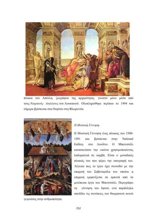 πίνακα του Απέλλη, ζωγράφου της αρχαιότητας

γνωστό μόνο μέσα από

τους Νεκρικούς Διαλόγους του Λουκιανού. Ολοκληρώθηκε περίπου το 1494 και
σήμερα βρίσκεται στα Ουφίτσι στη Φλωρεντία

Η Μυστική Γέννηση
Η Μυστική Γέννηση ένας πίνακας του 15001501

και

Gallery

στο

βρίσκεται
Λονδίνο.

στην
Ο

National
Μποτιτσέλι

κατασκεύασε την εικόνα χρησιμοποιώντας
λαδομπογιά σε καμβά. Είναι ο μοναδικός
πίνακάς του που φέρει την υπογραφή του.
Λέγεται πως το έργο έχει συντεθεί με την
επιρροή του Σαβοναρόλα του οποίου η
επιρροή εμφανίζεται σε αρκετά από τα
μετέπειτα έργα του Μποτιτσέλι. Περιγράφει
τη

γέννηση του Ιησού, ενώ παράλληλα

αποδίδει τις συνέπειες του θαυμαστού αυτού
γεγονότος στην ανθρωπότητα.
212

 