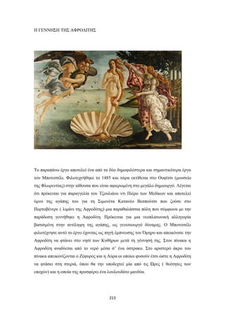 Η ΓΕΝΝΗΣΗ ΤΗΣ ΑΦΡΟΔΙΤΗΣ

Το παραπάνω έργο αποτελεί ένα από τα δύο δημοφιλέστερα και σημαντικότερα έργα
του Μποτιτσέλι. Φιλοτεχνήθηκε το 1485 και τώρα εκτίθεται στo Ουφίτσι (μουσείο
της Φλωρεντίας) στην αίθουσα που είναι αφιερωμένη στο μεγάλο δημιουργό. Λέγεται
ότι πρόκειται για παραγγελία του Τζουλιάνο ντι Πιέρο των Μεδίκων και αποτελεί
ύμνο της αγάπης του για τη Σιμονέτα Κατανέο Βεσπούτσι που ζούσε στο
Πορτοβένερε ( λιμάνι της Αφροδίτης) μια παραθαλάσσια πόλη που σύμφωνα με την
παράδοση γεννήθηκε η Αφροδίτη. Πρόκειται για μια νεοπλατωνική αλληγορία
βασισμένη στην αντίληψη της αγάπης, ως γενεσιουργό δύναμης. Ο Μποτιτσέλι
φιλοτέχνησε αυτό το έργο έχοντας ως πηγή έμπνευσης τον Όμηρο και απεικόνισε την
Αφροδίτη να φτάνει στο νησί των Κυθήρων μετά τη γέννησή της. Στον πίνακα η
Αφροδίτη αναδύεται από το νερό μέσα σ’ ένα όστρακο. Στο αριστερό άκρο του
πίνακα απεικονίζονται ο Ζέφυρος και η Αύρα οι οποίοι φυσούν έτσι ώστε η Αφροδίτη
να φτάσει στη στεριά, όπου θα την υποδεχτεί μία από τις Ώρες ( θεότητες των
εποχών) και η οποία της προσφέρει ένα λουλουδάτο μανδύα.

213

 