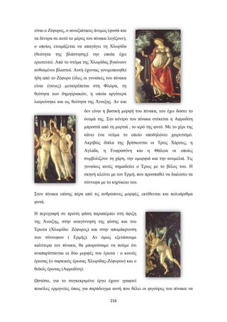 είναι ο Ζέφυρος, ο ανοιξιάτικος άνεμος (φυσά και
τα δέντρα σε αυτό το μέρος του πίνακα λυγίζουν),
ο οποίος ετοιμάζεται να απαγάγει τη Χλωρίδα
(θεότητα

της

βλάστησης)

την

οποία

έχει

ερωτευτεί. Από το στόμα της Χλωρίδας βγαίνουν
ανθισμένοι βλαστοί. Αυτή έχοντας γονιμοποιηθεί
ήδη από το Ζέφυρο (όλες οι γυναίκες του πίνακα
είναι έγκυες) μετατρέπεται στη Φλώρα, τη
θεότητα των δημητριακών, η οποία αργότερα
λατρεύτηκε και ως θεότητα της Άνοιξης. Αν και
δεν είναι η βασική μορφή του πίνακα, του έχει δώσει το
όνομά της. Στο κέντρο του πίνακα στέκεται η Αφροδίτη
μπροστά από τη μυρτιά , το ιερό της φυτό. Με το χέρι της
κάνει ένα νεύμα το οποίο υποδηλώνει χαιρετισμό.
Ακριβώς δίπλα της βρίσκονται οι Τρεις Χάριτες, η
Αγλαΐα,

η

Ευφροσύνη

και

η

Θάλεια

οι

οποίες

συμβολίζουν τη χάρη, την ομορφιά και την ανεμελιά. Τις
γυναίκες αυτές σημαδεύει ο Έρως με το βέλος του. Η
σκηνή κλείνει με τον Ερμή, που προσπαθεί να διαλύσει τα
σύννεφα με το κηρύκειο του.
Στον πίνακα επίσης πέρα από τις ανθρώπινες μορφές, εκτίθενται και πολυάριθμα
φυτά.
Η περιγραφή σε πρώτη φάση παραπέμπει στη άφιξη
της Άνοιξης, στην αναγέννηση της φύσης και του
Έρωτα (Χλωρίδα- Ζέφυρος) και στην απομάκρυνση
των σύννεφων ( Ερμής). Αν όμως εξετάσουμε
καλύτερα τον πίνακα, θα μπορούσαμε να πούμε ότι
αναπαρίστανται οι δύο μορφές του έρωτα : ο κοινός
έρωτας (ο σαρκικός έρωτας Χλωρίδας-Ζέφυρου) και ο
θεϊκός έρωτας (Αφροδίτη).
Ωστόσο, για το συγκεκριμένο έργο έχουν γραφτεί
ποικίλες ερμηνείες όπως για παράδειγμα αυτή που θέλει οι φιγούρες του πίνακα να
216

 