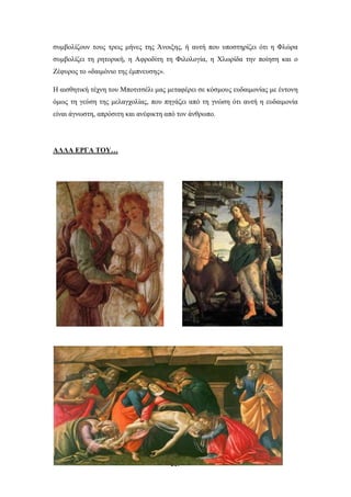 συμβολίζουν τους τρεις μήνες της Άνοιξης, ή αυτή που υποστηρίζει ότι η Φλώρα
συμβολίζει τη ρητορική, η Αφροδίτη τη Φιλολογία, η Χλωρίδα την ποίηση και ο
Ζέφυρος το «δαιμόνιο της έμπνευσης».
Η αισθητική τέχνη του Μποτιτσέλι μας μεταφέρει σε κόσμους ευδαιμονίας με έντονη
όμως τη γεύση της μελαγχολίας, που πηγάζει από τη γνώση ότι αυτή η ευδαιμονία
είναι άγνωστη, απρόσιτη και ανέφικτη από τον άνθρωπο.

ΑΛΛΑ ΕΡΓΑ ΤΟΥ…

217

 