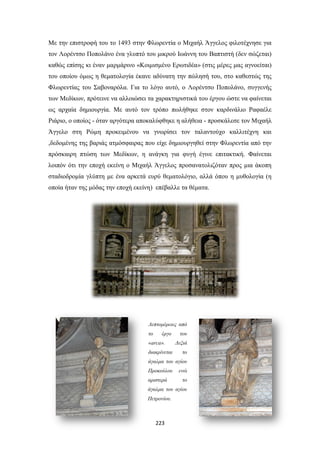 Με την επιστροφή του το 1493 στην Φλωρεντία ο Μιχαήλ Άγγελος φιλοτέχνησε για
τον Λορέντσο Ποπολάνο ένα γλυπτό του μικρού Ιωάννη του Βαπτιστή (δεν σώζεται)
καθώς επίσης κι έναν μαρμάρινο «Κοιμισμένο Ερωτιδέα» (στις μέρες μας αγνοείται)
του οποίου όμως η θεματολογία έκανε αδύνατη την πώλησή του, στο καθεστώς της
Φλωρεντίας του Σαβοναρόλα. Για το λόγο αυτό, ο Λορέντσο Ποπολάνο, συγγενής
των Μεδίκων, πρότεινε να αλλοιώσει τα χαρακτηριστικά του έργου ώστε να φαίνεται
ως αρχαία δημιουργία. Με αυτό τον τρόπο πωλήθηκε στον καρδινάλιο Ραφαέλε
Ριάριο, ο οποίος - όταν αργότερα αποκαλύφθηκε η αλήθεια - προσκάλεσε τον Μιχαήλ
Άγγελο στη Ρώμη προκειμένου να γνωρίσει τον ταλαντούχο καλλιτέχνη και
,δεδομένης της βαριάς ατμόσφαιρας που είχε δημιουργηθεί στην Φλωρεντία από την
πρόσκαιρη πτώση των Μεδίκων, η ανάγκη για φυγή έγινε επιτακτική. Φαίνεται
λοιπόν ότι την εποχή εκείνη ο Μιχαήλ Άγγελος προσανατολιζόταν προς μια άκοπη
σταδιοδρομία γλύπτη με ένα αρκετά ευρύ θεματολόγιο, αλλά όπου η μυθολογία (η
οποία ήταν της μόδας την εποχή εκείνη) επέβαλλε τα θέματα.

Λεπτομέρειες από
το

έργο

«arca».
διακρίνεται

του
Δεξιά
το

άγαλμα του αγίου
Προκούλου
αριστερά

ενώ
το

άγαλμα του αγίου
Πετρονίου.

223

 