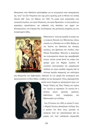 Μολαταύτα, στην Μπολόνια προσλήφθηκε για να συνεργαστεί στην αποπεράτωση
της “arca” του Σαν Ντομένικο που είχε μείνει ημιτελής μετά το θάνατο του γλύπτη
Niccolo dell’ Arca, τον Μάρτιο του 1494. Τα μικρά αυτά αγαλματίδια ενός
γονατιστού αγγέλου, του αγίου Πετρωνίου, του αγίου Προκούλου κι ενός αγγέλου με
κηροπήγιο, αποκαλύπτουν την επίδραση ενός δασκάλου των αρχών του
Κουατροτσέντο, του Γιάκοπο Ντε Λα Κουέρτσα, στις φουσκωτές πτυχώσεις και στο
συγκρατημένο πάθος.
Πιθανότατα σ’ αυτή την περίοδο να ανήκει και
η λεγόμενη Παναγία του Μάντσεστερ, άλλως
γνωστή ως η Παναγία και το Θείο Βρέφος με
τον Ιωάννη τον Βαπτιστή και τέσσερις
αγγέλους, που βρίσκεται στο Λονδίνο, στην
Εθνική Πινακοθήκη. Μολονότι η πατρότητα
του συγκεκριμένου πίνακα έχει αμφισβητηθεί
έντονα, γίνεται γενικά δεκτό ότι ανήκει στα
πρώιμα έργα του

Μιχαήλ

Αγγέλου. Η

συνολική εικονογραφική και μορφολογική
σύνθεση του έργου προδίδει επιρροές από τη
σύντομη περίοδο παραμονής του καλλιτέχνη
στη Φλωρεντία του Σαβοναρόλα, ιδιαίτερα σε ό,τι αφορά δυο αντικείμενα που
προαναγγέλλουν το Θείο Πάθος: το βιβλίο και την περγαμηνή. Τέλος, παρατηρούνται
πολλά κοινά στοιχεία με προηγούμενα έργα: τον
Νεαρό Τοξότη της Νέας Υόρκης και κυρίως
τον Άγγελο με κηροπήγιο. Το γεγονός ότι ο
πίνακας
πιθανότατα,

έμεινε
στην

ημιτελής

οφείλεται,

αναχώρηση

του

Μπουοναρότι για τη Ρώμη.
Στις 25 Ιουνίου του 1496, σε ηλικία 21 ετών,
ο Μιχαήλ Άγγελος επισκέφτηκε τη Ρώμη. Στις
4 Ιουλίου του ίδιου έτους ξεκίνησε να
εργάζεται στην πιο ειδωλολατρική από τις
μορφές του, έναν εκπληκτικό υπερμεγέθη

224

 