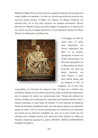 Μεθυσμένο Βάκχο (θεός του οίνου κατά τους αρχαίους Ρωμαίους) υπό τη μορφή ενός
νεαρού εφήβου που παραπαίει, ενώ πλάι του στέκεται χαμογελώντας σκωπτικά ένας
ειρωνικός μικρός σάτυρος. Το βάρος του σώματος του Βάκχου στηρίζεται στο
αριστερό πόδι, ενώ το δεξί είναι λυγισμένο και ελαφρώς προτεταμένο. Πάντως
φαίνεται ότι ο Μιχαήλ Άγγελος είχε κιόλας αρχίσει να ξεπερνάει με το σφρίγγος και
την ένταση της ζωής τα αρχαία πρότυπά του. Το έργο βρίσκεται σήμερα στο Εθνικό
Μουσείο του Μπαρτζέλο, στη Φλωρεντία.
To Νοέμβριο του 1497 (σε
ηλικία μόλις 24 ετών),
κατά

παραγγελία

του

Γάλλου καρδινάλιου Ζαν
Βιλιέ

ντε

λα

Γκρολιέ,

φιλοτέχνησε το πρώτο του
μεγάλο αριστούργημα, την
Πιέτα που προοριζόταν για
το Παρεκκλήσιο της Σάντα
Πετρονίλα, στο χώρο της
παλιάς

βασιλικής

του

Αγίου Πέτρου, η οποία
όμως υπέστη φθορές από
μια απόπειρα το 1972. Το
συμβόλαιο για το έργο αυτό
συμφωνήθηκε τον Αύγουστο του επόμενου έτους. Το θέμα και η σύνθεση είναι
ασυνήθιστα, βόρειας και όχι ιταλικής προέλευσης, αλλά ο καλλιτέχνης δημιούργησε
από το μάρμαρο ένα εξαίσιο και συγκλονιστικό έργο. Ύστερα από επιθυμία του
πελάτη, στάλθηκε στον καλλιτέχνη ένα νορμανδικό εικονογραφικό πρότυπο, όπου η
Παναγία αγκαλιάζει το νεκρό σώμα του Χριστού. Το αγνό πρόσωπο της Παρθένου
σμιλεύεται παραδόξως υπερβολικά νεαρό, στην ίδια περίπου ηλικία με την μαρτυρική
μορφή του Ιησού. Αυτό το νεανικό αριστούργημα που αναδεικνύει την δεξιοτεχνία
του γλύπτη και την πάλλουσα ευαισθησία του, είναι και το μόνο γλυπτό του που
υπέγραψε ποτέ ο Μιχαήλ Άγγελος. Στον ιμάντα που ζώνει διαγώνια το στήθος της
Παναγίας διακρίνεται χαραγμένη η φράση «MICHEL ANGELUS BONAROTUS
FLORENT FACIBAT».
225

 