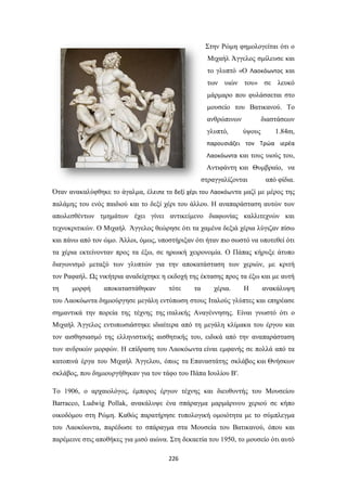 Στην Ρώμη φημολογείται ότι ο
Μιχαήλ Άγγελος σμίλευσε και
το γλυπτό «Ο Λαοκόωντος και
των υιών του» σε λευκό
μάρμαρο που φυλάσσεται στο
μουσείο του Βατικανού. Το
ανθρώπινων
γλυπτό,

διαστάσεων
ύψους

1.84m,

παρουσιάζει τον Τρώα ιερέα
Λαοκόωντα και τους υιούς του,

Αντιφάντη και Θυμβραίο, να
στραγγαλίζονται

από φίδια.

Όταν ανακαλύφθηκε το άγαλμα, έλειπε το δεξί χέρι του Λαοκόωντα μαζί με μέρος της
παλάμης του ενός παιδιού και το δεξί χέρι του άλλου. Η αναπαράσταση αυτών των
απωλεσθέντων τμημάτων έχει γίνει αντικείμενο διαφωνίας καλλιτεχνών και
τεχνοκριτικών. Ο Μιχαήλ Άγγελος θεώρησε ότι τα χαμένα δεξιά χέρια λύγιζαν πίσω
και πάνω από τον ώμο. Άλλοι, όμως, υποστήριξαν ότι ήταν πιο σωστό να υποτεθεί ότι
τα χέρια εκτείνονταν προς τα έξω, σε ηρωική χειρονομία. Ο Πάπας κήρυξε άτυπο
διαγωνισμό μεταξύ των γλυπτών για την αποκατάσταση των χεριών, με κριτή
τον Ραφαήλ. Ως νικήτρια αναδείχτηκε η εκδοχή της έκτασης προς τα έξω και με αυτή
τη

μορφή

αποκαταστάθηκαν

τότε

τα

χέρια.

Η

ανακάλυψη

του Λαοκόωντα δημιούργησε μεγάλη εντύπωση στους Ιταλούς γλύπτες και επηρέασε
σημαντικά την πορεία της τέχνης της ιταλικής Αναγέννησης. Είναι γνωστό ότι ο
Μιχαήλ Άγγελος εντυπωσιάστηκε ιδιαίτερα από τη μεγάλη κλίμακα του έργου και
τον αισθησιασμό της ελληνιστικής αισθητικής του, ειδικά από την αναπαράσταση
των ανδρικών μορφών. Η επίδραση του Λαοκόωντα είναι εμφανής σε πολλά από τα
κατοπινά έργα του Μιχαήλ Άγγελου, όπως τα Επαναστάτης σκλάβος και Θνήσκων
σκλάβος, που δημιουργήθηκαν για τον τάφο του Πάπα Ιουλίου Β'.
Το 1906, ο αρχαιολόγος, έμπορος έργων τέχνης και διευθυντής του Μουσείου
Barracco, Ludwig Pollak, ανακάλυψε ένα σπάραγμα μαρμάρινου χεριού σε κήπο
οικοδόμου στη Ρώμη. Καθώς παρατήρησε τυπολογική ομοιότητα με το σύμπλεγμα
του Λαοκόωντα, παρέδωσε το σπάραγμα στα Μουσεία του Βατικανού, όπου και
παρέμεινε στις αποθήκες για μισό αιώνα. Στη δεκαετία του 1950, το μουσείο ότι αυτό
226

 