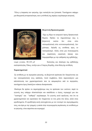 Τέλος η έκφραση των φαγιούμ, έχει νοσταλγία και ζεστασιά. Ταυτόχρονα υπάρχει
μια θαυμαστή αντιφατικότητα, που η σύνθεσή της παράγει ατμόσφαιρα ποιητική.

Βυζαντινή Προσωπογραφία
Είχε ως θέμα τα κοσμικού ύφους θρησκευτικά
θέματα. Πρέπει να σημειώσουμε πως η
βυζαντινή

εικόνα

δεν

είναι

ούτε

νατουραλιστική ούτε αντινατουραλιστική. Δεν
χτίστηκε,

δηλαδή

ως

αντίθεση

προς

το

νατουραλισμό. Αλλά, είναι μια συγκεκριμένη
και

σαφέστατη

εικαστική

άποψη

που

διαμορφώθηκε με την επίδραση της ορθόδοξης
νεαρή γυναίκα, 90-120 μΧ

θεολογίας και ιδιαίτερα της ορθόδοξης

εκκλησιολογίας. Όπως, τονίζει και ο Γιώργος Κορδής, είναι θέση όχι αντίθεση.
Χαρακτηριστικά
Σε αντίθεση με τα πορτραίτα φαγιούμ, τα βυζαντινά πρόσωπα δεν διακρίνονται για
την νατουραλιστική τους απόδοση. Αυτό συμβαίνει, διότι παρουσιάζουν μια
απλούστευση των χαρακτηριστικών που τα απομακρύνει από το πορτραίτο,
ταυτόχρονα όμως διασώζουν κάποια ιδιοπροσωπία.
Ιδιαίτερα θα πρέπει να παρατηρήσουμε πως τα πρόσωπα των εικόνων, παρά το
γεγονός πως υπάρχει πλαστικότητα και αποδίδεται ο όγκος, κυριαρχεί μια πιο
‘’αυστηρή’’ και ‘’καθαρή’’ ατμόσφαιρα. Το γεγονός αυτό οφείλεται, στο ότι τα
χαρακτηριστικά του προσώπου δεν διαχέονται το ένα μέσα στο άλλο, αλλά είναι
οριοθετημένα. Η οριοθέτηση αυτή επιτυγχάνεται με τον τονισμό του περιγράμματός
τους, και άρα με την γραμμή, η οποία στην συγκεκριμένη περίπτωση, σε αντίθεση με
τα φαγιούμ, είναι παρούσα και κυριαρχεί.

23

 