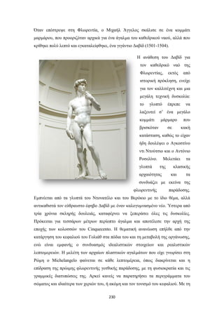 Όταν επέστρεψε στη Φλωρεντία, ο Μιχαήλ Άγγελος σκάλισε σε ένα κομμάτι
μαρμάρου, που προοριζόταν αρχικά για ένα άγαλμα του καθεδρικού ναού, αλλά που
κρίθηκε πολύ λεπτό και εγκαταλείφθηκε, ένα γιγάντιο Δαβίδ (1501-1504).
Η ανάθεση του Δαβίδ για
τον καθεδρικό ναό της
Φλωρεντίας,

εκτός

από

ιστορική πρόκληση, ενείχε
για τον καλλιτέχνη και μια
μεγάλη τεχνική δυσκολία:
το

γλυπτό

έπρεπε

να

λαξευτεί σ’ ένα μεγάλο
κομμάτι

μάρμαρο

που

σε

κακή

βρισκόταν

κατάσταση, καθώς το είχαν
ήδη δουλέψει ο Αγκοστίνο
ντι Ντούτσιο και ο Αντόνιο
Ροσελίνο.
γλυπτά

Μελετάει
της

αρχαιότητας

τα

κλασικής
και

τα

συνδυάζει με εκείνα της
φλωρεντινής

παράδοσης.

Εμπνέεται από τα γλυπτά του Ντονατέλο και του Βερόκιο με το ίδιο θέμα, αλλά
αντικαθιστά τον εύθραυστο έφηβο Δαβίδ με έναν καλογυμνασμένο νέο. Ύστερα από
τρία χρόνια σκληρής δουλειάς, καταφέρνει να ξεπεράσει όλες τις δυσκολίες.
Πρόκειται για τεσσάρων μέτρων περίοπτο άγαλμα και αποτέλεσε την αρχή της
εποχής των κολοσσών του Cinquecento. H θεματική ανανέωση επήλθε από την
κατάργηση του κεφαλιού του Γολιάθ στα πόδια του και τη μεταβολή της οργάνωσης,
ενώ είναι εμφανής ο συνδυασμός ιδεαλιστικών στοιχείων και ρεαλιστικών
λεπτομερειών. Η μελέτη των αρχαίων πλαστικών αγαλμάτων που είχε γνωρίσει στη
Ρώμη ο Michelangelo φαίνεται σε κάθε λεπτομέρεια, όπως διακρίνεται και η
επίδραση της πρώιμης φλωρεντινής γοτθικής παράδοσης, με τη φυσιοκρατία και τις
γραμμικές διατυπώσεις της. Αρκεί κανείς να παρατηρήσει τα περιγράμματα του
σώματος και ιδιαίτερα των χεριών του, ή ακόμη και τον τονισμό του κεφαλιού. Με τη
230

 