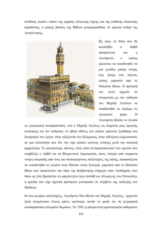 σύνθεση, λοιπόν, τύπων της αρχαίας ελληνικής τέχνης και της γοτθικής πλαστικής
παράδοσης, ο μικρός βοσκός της Βίβλου μεταμορφώθηκε σε ηρωικό άνδρα της
Αναγέννησης.
Ως προς τη θέση που θα
καταλάβει

ο

αποφαίνεται
Λεονάρντο,

Δαβίδ
και

ο

ο
οποίος

προτείνει να τοποθετηθεί σε
μια μεγάλη μαύρη κόγχη,
στη

Λότζα

επίσης

ντέι

μπροστά

Λάντσι,
από

το

Παλάτσο Βέκιο. Η πρότασή
του

αυτή

έρχεται

σε

σύγκρουση με την επιθυμία
του Μιχαήλ Αγγέλου να
τοποθετηθεί το άγαλμα σε
εξωτερικό

χώρο.

Ο

Λεονάρντο βλέπει το γλυπτό
ως ζωγραφική αναπαράσταση, ενώ ο Μιχαήλ Άγγελος ως έκφραση μιας ηρωικής
αντίληψης για τον άνθρωπο, το ηθικό σθένος του οποίου φαίνεται ξεκάθαρα στο
δυναμισμό του έργου, στην αλαζονεία του βλέμματος, στην αθλητική κορμοστασιά,
σε μια τελειότητα που δεν την είχε φτάσει κανένας γλύπτης μετά την κλασική
αρχαιότητα. Το αποτέλεσμα, πάντως, είναι τόσο αντιπροσωπευτικό των αρετών που
συμβόλιζε ο Δαβίδ για τη Φλωρεντινή Δημοκρατία, ώστε, ύστερα από σύμφωνη
γνώμη επιτροπής από τους πιο διακεκριμένους καλλιτέχνες της πόλης, αποφασίζεται
να τοποθετηθεί το γλυπτό στην Πιάτσα ντελα Σινιορία, μπροστά από το Παλάτσο
Βέκιο που αποτελούσε την έδρα της Κυβέρνησης (σήμερα στην Ακαδημία), εκεί
όπου ως τότε βρισκόταν το μπρούντζινο έργο Ιουδήθ και Ολοφέρνης του Ντονατέλο,
η ηρωίδα που είχε σχετικά πρόσφατα μετατραπεί σε σύμβολο της εκδίωξης των
Μεδίκων.
Οι δυο μεγάλοι καλλιτέχνες, Λεονάρντο Ντα Βίντσι και Μιχαήλ Άγγελος, έρχονται
ξανά αντιμέτωποι λίγους μήνες αργότερα, αυτήν τη φορά για τη ζωγραφική
αναπαράσταση ιστορικών θεμάτων. Το 1502, η φλωρεντινή αριστοκρατία καθιερώνει
231

 