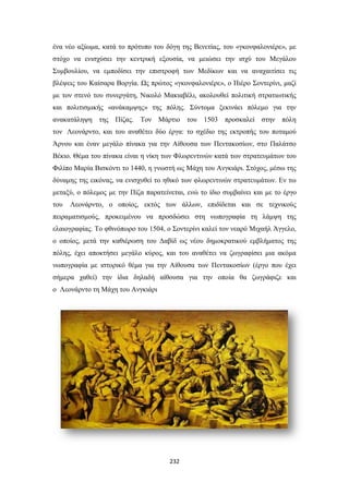 ένα νέο αξίωμα, κατά το πρότυπο του δόγη της Βενετίας, του «γκονφαλονιέρε», με
στόχο να ενισχύσει την κεντρική εξουσία, να μειώσει την ισχύ του Μεγάλου
Συμβουλίου, να εμποδίσει την επιστροφή των Μεδίκων και να αναχαιτίσει τις
βλέψεις του Καίσαρα Βοργία. Ως πρώτος «γκονφαλονιέρε», ο Πιέρο Σοντερίνι, μαζί
με τον στενό του συνεργάτη, Νικολό Μακιαβέλι, ακολουθεί πολιτική στρατιωτικής
και πολιτισμικής «ανάκαμψης» της πόλης. Σύντομα ξεκινάει πόλεμο για την
ανακατάληψη της Πίζας. Τον Μάρτιο του 1503 προσκαλεί στην πόλη
τον Λεονάρντο, και του αναθέτει δύο έργα: το σχέδιο της εκτροπής του ποταμού
Άρνου και έναν μεγάλο πίνακα για την Αίθουσα των Πεντακοσίων, στο Παλάτσο
Βέκιο. Θέμα του πίνακα είναι η νίκη των Φλωρεντινών κατά των στρατευμάτων του
Φιλίπο Μαρία Βισκόντι το 1440, η γνωστή ως Μάχη του Ανγκιάρι. Στόχος, μέσω της
δύναμης της εικόνας, να ενισχυθεί το ηθικό των φλωρεντινών στρατευμάτων. Εν τω
μεταξύ, ο πόλεμος με την Πίζα παρατείνεται, ενώ το ίδιο συμβαίνει και με το έργο
του

Λεονάρντο, ο οποίος, εκτός των άλλων, επιδίδεται και σε τεχνικούς

πειραματισμούς, προκειμένου να προσδώσει στη νωπογραφία τη λάμψη της
ελαιογραφίας. Το φθινόπωρο του 1504, ο Σοντερίνι καλεί τον νεαρό Μιχαήλ Άγγελο,
ο οποίος, μετά την καθιέρωση του Δαβίδ ως νέου δημοκρατικού εμβλήματος της
πόλης, έχει αποκτήσει μεγάλο κύρος, και του αναθέτει να ζωγραφίσει μια ακόμα
νωπογραφία με ιστορικό θέμα για την Αίθουσα των Πεντακοσίων (έργο που έχει
σήμερα χαθεί) την ίδια δηλαδή αίθουσα για την οποία θα ζωγράφιζε και
ο Λεονάρντο τη Μάχη του Ανγκιάρι

232

 