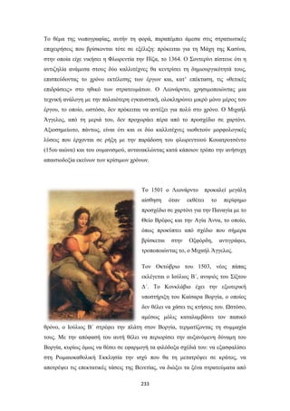 Το θέμα της νωπογραφίας, αυτήν τη φορά, παραπέμπει άμεσα στις στρατιωτικές
επιχειρήσεις που βρίσκονται τότε σε εξέλιξη: πρόκειται για τη Μάχη της Κασίνα,
στην οποία είχε νικήσει η Φλωρεντία την Πίζα, το 1364. Ο Σοντερίνι πίστευε ότι η
αντιζηλία ανάμεσα στους δύο καλλιτέχνες θα κεντρίσει τη δημιουργικότητά τους,
επισπεύδοντας το χρόνο εκτέλεσης των έργων και, κατ’ επέκταση, τις «θετικές
επιδράσεις» στο ηθικό των στρατευμάτων. Ο Λεονάρντο, χρησιμοποιώντας μια
τεχνική ανάλογη με την παλαιότερη εγκαυστική, ολοκληρώνει μικρό μόνο μέρος του
έργου, το οποίο, ωστόσο, δεν πρόκειται να αντέξει για πολύ στο χρόνο. Ο Μιχαήλ
Άγγελος, από τη μεριά του, δεν προχωράει πέρα από το προσχέδιο σε χαρτόνι.
Αξιοσημείωτο, πάντως, είναι ότι και οι δύο καλλιτέχνες υιοθετούν μορφολογικές
λύσεις που έρχονται σε ρήξη με την παράδοση του φλωρεντινού Κουατροτσέντο
(15ου αιώνα) και του ουμανισμού, αντανακλώντας κατά κάποιον τρόπο την ανήσυχη
απαισιοδοξία εκείνων των κρίσιμων χρόνων.

Το 1501 ο Λεονάρντο
αίσθηση

όταν

εκθέτει

προκαλεί μεγάλη
το

περίφημο

προσχέδιο σε χαρτόνι για την Παναγία με το
Θείο Βρέφος και την Αγία Άννα, το οποίο,
όπως προκύπτει από σχέδιο που σήμερα
βρίσκεται

στην

Οξφόρδη,

αντιγράφει,

τροποποιώντας το, ο Μιχαήλ Άγγελος.
Τον Οκτώβριο του 1503, νέος πάπας
εκλέγεται ο Ιούλιος Β΄, ανιψιός του Σίξτου
Δ΄. Το Κονκλάβιο έχει την εξωτερική
υποστήριξη του Καίσαρα Βοργία, ο οποίος
δεν θέλει να χάσει τις κτήσεις του. Ωστόσο,
αμέσως μόλις καταλαμβάνει τον παπικό
θρόνο, ο Ιούλιος Β΄ στρέφει την πλάτη στον Βοργία, τερματίζοντας τη συμμαχία
τους. Με την απόφασή του αυτή θέλει να περιορίσει την αυξανόμενη δύναμη του
Βοργία, κυρίως όμως να θέσει σε εφαρμογή τα φιλόδοξα σχέδιά του: να εξασφαλίσει
στη Ρωμαιοκαθολική Εκκλησία την ισχύ που θα τη μετατρέψει σε κράτος, να
αποτρέψει τις επεκτατικές τάσεις της Βενετίας, να διώξει τα ξένα στρατεύματα από
233

 