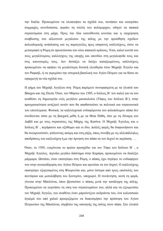 την Ιταλία. Προκειμένου να υλοποιήσει τα σχέδιά του, συνάπτει και ανατρέπει
συμμαχίες ανενδοίαστα, φοράει τη στολή του πολέμαρχου, οδηγεί τα παπικά
στρατεύματα στη μάχη. Προς την ίδια κατεύθυνση κινείται και η επιχείρηση
αναβίωσης του αλλοτινού μεγαλείου της πόλης με την προώθηση σχεδίων
πολεοδομικής ανάπλασης και τις παραγγελίες προς επιφανείς καλλιτέχνες, ώστε να
μετατραπεί η Ρώμη σε πρωτεύουσα του νέου παπικού κράτους. Έτσι, καλεί κοντά του
τους μεγαλύτερους καλλιτέχνες της εποχής και επενδύει στη μεγαλοφυΐα τους και
στις καινοτομίες τους. Δεν διστάζει να διώξει καταξιωμένους καλλιτέχνες
προκειμένου να αφήσει τη μεγαλύτερη δυνατή ελευθερία στον Μιχαήλ Άγγελο και
τον Ραφαήλ, ή να γκρεμίσει την ιστορική βασιλική του Αγίου Πέτρου για να θέσει σε
εφαρμογή τα νέα σχέδιά του.
Η φήμη του Μιχαήλ Αγγέλου στη Ρώμη παρέμενε συνυφασμένη με τα γλυπτά του
Βάκχου και της Πιετά. Όταν, τον Μάρτιο του 1505, ο Ιούλιος Β΄ τον καλεί για να του
αναθέσει τη δημιουργία ενός μεγάλου μαυσωλείου (Τάφος του Ιούλιου Β΄), στην
πραγματικότητα αναζητεί αυτόν που θα απαθανατίσει τα πολιτικά και στρατιωτικά
του επιτεύγματα. Φυσικά, τα καλλιτεχνικά ενδιαφέροντα του φιλοπόλεμου πάπα δεν
συνδέονται τόσο με τη βακχική μέθη ή με τα Θεία Πάθη, όσο με τη δύναμη του
Δαβίδ και με τους στρατιώτες της Μάχης της Κασίνα. Ο Μιχαήλ Άγγελος και ο
Ιούλιος Β΄ , περήφανοι και οξύθυμοι και οι δύο, πολλές φορές θα διαφωνήσουν και
θα συγκρουστούν, φτάνοντας ακόμη και στη ρήξη, όπως συνέβη με τις αλλεπάλληλες
αποδράσεις του καλλιτέχνη ή με την άρνηση του πάπα να τον δεχτεί σε ακρόαση. …
Όταν, το 1505, εγκρίνεται το πρώτο προσχέδιο για τον Τάφο του Ιούλιου Β΄ , ο
Μιχαήλ Άγγελος περνάει μεγάλο διάστημα στην Καράρα, προκειμένου να διαλέξει
μάρμαρα. Ωστόσο, όταν επιστρέφει στη Ρώμη, ο πάπας έχει στρέψει το ενδιαφέρον
του στην ανοικοδόμηση του Αγίου Πέτρου και αρνείται να τον δεχτεί. Ο καλλιτέχνης
επιστρέφει εξοργισμένος στη Φλωρεντία και, μόνο ύστερα από τρεις επιστολές του
ποντίφικα και μεσολάβηση του Σοντερίνι, υποχωρεί. Η συνάντηση, αυτή τη φορά,
γίνεται στην Μπολόνια, όπου βρισκόταν ο πάπας μετά την κατάληψη της πόλης.
Προκειμένου να γιορτάσει τη νίκη των στρατευμάτων του, αλλά και να εξευμενίσει
τον Μιχαήλ Άγγελο, του αναθέτει έναν μπρούντζινο ανδριάντα του, ένα κολοσσιαίο
άγαλμά του από χαλκό προοριζόμενο να διακοσμήσει την πρόσοψη του Αγίου
Πετρωνίου της Μπολόνια, σύμβολο της υποταγής της πόλης στον πάπα. Στο γλυπτό

234

 