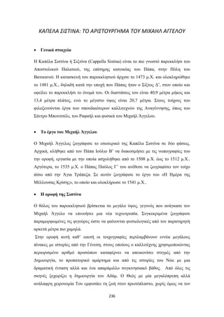 ΚΑΠΕΛΑ ΣΙΣΤΙΝΑ: ΤΟ ΑΡΙΣΤΟΥΡΓΗΜΑ ΤΟΥ ΜΙΧΑΗΛ ΑΓΓΕΛΟΥ


Γενικά στοιχεία

Η Καπέλα Σιστίνα ή Σιξτίνα (Cappella Sistina) είναι το πιο γνωστό παρεκκλήσι του
Αποστολικού Παλατιού, της επίσημης κατοικίας του Πάπα, στην Πόλη του
Βατικανού. Η κατασκευή του παρεκκλησιού άρχισε το 1473 μ.Χ. και ολοκληρώθηκε
το 1481 μ.Χ., δηλαδή κατά την εποχή που Πάπας ήταν ο Σίξτος Δ’, στον οποίο και
οφείλει το παρεκκλήσι το όνομά του. Οι διαστάσεις του είναι 40,9 μέτρα μήκος και
13,4 μέτρα πλάτος, ενώ το μέγιστο ύψος είναι 20,7 μέτρα. Στους τοίχους του
φιλοξενούνται έργα των σπουδαιότερων καλλιτεχνών της Αναγέννησης, όπως του
Σάντρο Μποτιτσέλι, του Ραφαήλ και φυσικά του Μιχαήλ Άγγελου.


Το έργο του Μιχαήλ Άγγελου

Ο Μιχαήλ Άγγελος ζωγράφισε το εσωτερικό της Καπέλα Σιστίνα σε δύο φάσεις.
Αρχικά, κλήθηκε από τον Πάπα Ιούλιο Β’ να διακοσμήσει με τις νωπογραφίες του
την οροφή, εργασία με την οποία ασχολήθηκε από το 1508 μ.Χ. έως το 1512 μ.Χ..
Αργότερα, το 1535 μ.Χ. ο Πάπας Παύλος Γ’ του ανέθεσε να ζωγραφίσει τον τοίχο
πίσω από την Άγια Τράπεζα. Σε αυτόν ζωγράφισε το έργο του «Η Ημέρα της
Μέλλουσας Κρίσης», το οποίο και ολοκλήρωσε το 1541 μ.Χ..


Η οροφή της Σιστίνα

Ο θόλος του παρεκκλησιού βρίσκεται σε μεγάλο ύψος, γεγονός που ανάγκασε τον
Μιχαήλ Άγγελο να επινοήσει μια νέα τεχνοτροπία. Συγκεκριμένα ζωγράφισε
παραμορφωμένες τις φιγούρες ώστε να φαίνονται φυσιολογικές από τον παρατηρητή
αρκετά μέτρα πιο χαμηλά.
Στην οροφή αυτή καθ’ εαυτή οι τοιχογραφίες περιλαμβάνουν εννέα μεγάλους
πίνακες με ιστορίες από την Γένεση, στους οποίους ο καλλιτέχνης χρησιμοποιώντας
περιορισμένο αριθμό προσώπων καταφέρνει να απεικονίσει στιγμές από την
Δημιουργία, το προπατορικό αμάρτημα και από τις ιστορίες του Νώε με μια
δραματική ένταση αλλά και ένα απαράμιλλο συγκινησιακό βάθος. Από όλες τις
σκηνές ξεχωρίζει η δημιουργία του Αδάμ. Ο Θεός με μία μεγαλόπρεπη αλλά
ανάλαφρη χειρονομία Του εμφυσάει τη ζωή στον πρωτόπλαστο, χωρίς όμως να τον
236

 