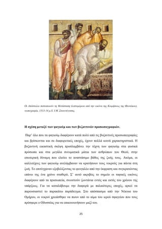 Οι Απόστολοι πιστοποιούν τη Μετάσταση (λεπτομέρεια από την εικόνα της Κοιμήσεως της Θεοτόκου),
νωπογραφία, 1313-14 μ.Χ. Ι.Μ. Στουντένιτσας.

Η σχέση μεταξύ των φαγιούμ και των βυζαντινών προσωπογραφιών.
Παρ’ όλο που τα φαγιούμ διαφέρουν κατά πολύ από τις βυζαντινές προσωπογραφίες
και βρίσκονται και σε διαφορετικές εποχές, έχουν πολλά κοινά χαρακτηριστικά. Η
βυζαντινή εικαστική σκέψη προσλαμβάνει την τέχνη των φαγιούμ στα φυσικά
πρόσωπα και στα μεγάλα πνευματικά μάτια των ανθρώπων του Θεού, στην
εσωτερική δύναμη που ελκύει το αναστάσιμο βάθος της ζωής τους. Ακόμα, οι
καλλιτέχνες των φαγιούμ ανελάμβαναν να κρατήσουν τους νεκρούς για πάντα στη
ζωή. Το επιτύγχαναν εξοβελίζοντας το φευγαλέο από την έκφραση και συγκρατώντας
επάνω της ένα χρόνο σταθερό, Σ’ αυτό ακριβώς το σημείο οι ταφικές εικόνες
διαφέρουν από τα προσωπεία, συνιστούν ζωντάνια εντός και εκτός του χρόνου της
υπάρξεως. Για να καταλάβουμε την διαφορά με παλαιότερες εποχές, αρκεί να
παρουσιαστεί το παρακάτω παράδειγμα. Στο απόσπασμα από την Νέκυια του
Ομήρου, οι νεκροί χρειάσθηκε να πιουν από το αίμα του ιερού σφαγείου που τους
πρόσφερε ο Οδυσσέας για να επικοινωνήσουν μαζί του.

25

 