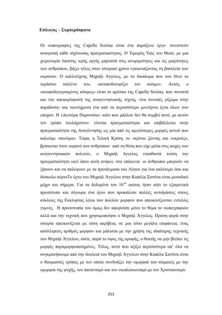 Επίλογος – Συμπεράσματα
Οι νωπογραφίες της Capella Sixtina είναι ένα παράξενο έργο· συνιστούν
ανατροπή κάθε ισχύουσας πραγματικότητας. Ο Τιμωρός Υιός του Θεού, με μια
χειρονομία ύψιστης ιερής οργής μπροστά στις ανωριμότητες και τις μικρότητες
των ανθρώπων, βάζει τέλος στον ιστορικό χρόνο εγκαινιάζοντας τη βασιλεία των
ουρανών. Ο καλλιτέχνης Μιχαήλ Αγγελος, με το δικαίωμα που του δίνει το
τεράστιο

ταλέντο

του,

«αναποδογυρίζει

τον

κόσμο».

Αυτός

ο

«αναποδογυρισμένος κόσμος» είναι το φρέσκο της Capella Sixtina, που συνιστά
και την αποκορύφωσή της αναγεννησιακής τέχνης -ένα συνεπές ρίζωμα στην
παράδοση- και ταυτόχρονα ένα από τα περισσότερο μοντέρνα έργα όλων των
εποχών. Η «Δευτέρα Παρουσία» -κάτι που μάλλον δεν θα συμβεί ποτέ, με αυτόν
τον τρόπο τουλάχιστον- γίνεται πραγματικότητα και επιβάλλεται στην
πραγματικότητα της Αναγέννησης ως μία από τις αμιγέστερες μορφές αυτού που
καλούμε «πνεύμα». Τώρα, η Τελική Κρίση, το «κρίναι ζώντας και νεκρούς»,
βρίσκεται στον ουρανό των ανθρώπων· από τη θέση που είχε μέσα στις ψυχές των
αναγεννησιακών

πολιτών,

ο

Μιχαήλ

Αγγελος

εγκαθιστά

τούτη

την

πραγματικότητα εκεί όπου αυτή ανήκει: στο επέκεινα· οι άνθρωποι μπορούν να
ζήσουν και να παλέψουν με τα προτάγματα του Λόγου για ένα καλύτερο όσο και
δύσκολο αύριοΤο έργο του Μιχαήλ Άγγελου στην Καπέλα Σιστίνα είναι μοναδικό
μέχρι και σήμερα. Για τα δεδομένα του 16ου αιώνα, ήταν κάτι το εξαιρετικά
πρωτότυπο και σίγουρα ένα έργο που προκάλεσε πολλές αντιδράσεις στους
κύκλους της Εκκλησίας λόγω των πολλών μορφών που απεικονίζονταν εντελώς
γυμνές. Η πρωτοτυπία του όμως δεν αφορούσε μόνο το θέμα το νωπογραφιών
αλλά και την τεχνική που χρησιμοποίησε ο Μιχαήλ Άγγελος. Πρώτη φορά στην
ιστορία απεικονίζεται με τόση ακρίβεια, σε μια τόσο μεγάλη επιφάνεια, ένας
ασύλληπτος αριθμός μορφών και μάλιστα με την χρήση της ιδιαίτερης τεχνικής
του Μιχαήλ Άγγελου, ώστε, παρά το ύψος της οροφής, ο θεατής να μην βλέπει τις
μορφές παραμορφωποιημένες. Τέλος, αυτό που αξίζει περισσότερα απ’ όλα να
συγκρατήσουμε από την δουλειά του Μιχαήλ Άγγελου στην Καπέλα Σιστίνα είναι
ο θαυμαστός τρόπος με τον οποίο συνδυάζει την ομορφιά του σώματος με την
ομορφιά της ψυχής, τον παγανισμό και τον νεοπλατωνισμό με τον Χριστιανισμό.

253

 