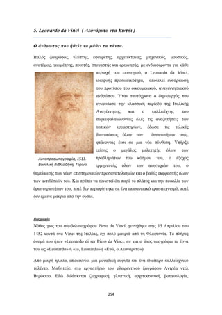 5. Leonardo da Vinci ( Λεονάρντο ντα Βίντσι )
Ο άνθρωπος που ήθελε να μάθει τα πάντα.
Ιταλός ζωγράφος, γλύπτης, εφευρέτης, αρχιτέκτονας, μηχανικός, μουσικός,
ανατόμος, γεωμέτρης, ποιητής, στοχαστής και ερευνητής, με ενδιαφέροντα για κάθε
περιοχή του επιστητού, ο Leonardo da Vinci,
ιδιοφυής προσωπικότητα,

αποτελεί ενσάρκωση

του προτύπου του οικουμενικού, αναγεννησιακού
ανθρώπου. Ήταν ταυτόχρονα ο δημιουργός που
εγκαινίασε την κλασσική περίοδο της Ιταλικής
Αναγέννησης

και

ο

καλλιτέχνης

που

συγκεφαλαιώνοντας όλες τις αναζητήσεις των
τοπικών

εργαστηρίων,

έδωσε

διατυπώσεις όλων των

τις

τελικές

δυνατοτήτων τους,

φτάνοντας έτσι σε μια νέα σύνθεση. Υπήρξε
επίσης
Αυτοπροσωπογραφία, 1513.
Βασιλική Βιβλιοθήκη, Τορίνο.

ο

προβλημάτων
ερμηνευτής

μεγάλος
του
όλων

μελετητής
κόσμου
των

όλων

του,

ανησυχιών

ο

των
έξοχος

του,

ο

θεμελιωτής των νέων επιστημονικών προσανατολισμών και ο βαθύς εκφραστής όλων
των αντιθέσεών του. Και πρέπει να τονιστεί ότι παρά το πλάτος και την ποικιλία των
δραστηριοτήτων του, ποτέ δεν περιορίστηκε σε ένα επιφανειακό ερασιτεχνισμό, ποτέ
δεν έμεινε μακριά από την ουσία.

Βιογραφία

Νόθος γιος του συμβολαιογράφου Piero da Vinci, γεννήθηκε στις 15 Απριλίου του
1452 κοντά στο Vinci της Ιταλίας, όχι πολύ μακριά από τη Φλωρεντία. Το πλήρες
όνομά του ήταν «Leonardo di ser Piero da Vinci, αν και ο ίδιος υπογράφει τα έργα
του ως «Leonardo» ή «Io, Leonardo» ( «Εγώ, ο Λεονάρντο»).
Από μικρή ηλικία, επιδεικνύει μια μοναδική ευφυΐα και ένα ιδιαίτερο καλλιτεχνικό
ταλέντο. Μαθητεύει στο εργαστήριο του φλωρεντινού ζωγράφου Αντρέα ντελ
Βερόκκιο. Εδώ διδάσκεται ζωγραφική, γλυπτική, αρχιτεκτονική, βοτανολογία,

254

 