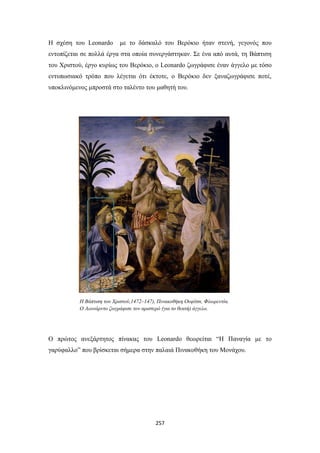 Η σχέση του Leonardo

με το δάσκαλό του Βερόκιο ήταν στενή, γεγονός που

εντοπίζεται σε πολλά έργα στα οποία συνεργάστηκαν. Σε ένα από αυτά, τη Βάπτιση
του Χριστού, έργο κυρίως του Βερόκιο, ο Leonardo ζωγράφισε έναν άγγελο με τόσο
εντυπωσιακό τρόπο που λέγεται ότι έκτοτε, ο Βερόκιο δεν ξαναζωγράφισε ποτέ,
υποκλινόμενος μπροστά στο ταλέντο του μαθητή του.

Η Βάπτιση του Χριστού,1472–147), Πινακοθήκη Ουφίτσι, Φλωρεντία.
Ο Λεονάρντο ζωγράφισε τον αριστερό (για το θεατή) άγγελο.

Ο πρώτος ανεξάρτητος πίνακας του Leonardo θεωρείται “H Παναγία με το
γαρύφαλλο” που βρίσκεται σήμερα στην παλαιά Πινακοθήκη του Μονάχου.

257

 