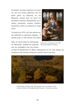 Ο Leonardo συνέτασσε καταλόγους των έργων
του, από τους οποίους μαθαίνουμε πως στα
πρώτα

χρόνια

της

παραμονής

του

στη

Φλωρεντία, κεντρικό θέμα των έργων του
αποτελούσε η Παναγία. Πειραματίστηκε και με
ποικίλες φανταστικές, ονειρικές συνθέσεις,
θεματολογία, ωστόσο, μη αποδεκτή την εποχή
εκείνη.
Τη δεκαετία του 1470, ο da Vinci φαίνεται πως
είχε καθιερωθεί ως σημαντικός ζωγράφος. Η
περίοδος μέχρι το 1482 αποτελεί κατά κάποιο
τρόπο την πρώτη εποχή της καλλιτεχνικής
του δημιουργίας. Ανάμεσα στα σημαντικά

Η Παναγία με το Γαρύφαλλο,1478-1480.
Παλαιά Πινακοθήκη του Μονάχου.

έργα που αναλαμβάνει είναι ένας πίνακας
με θέμα την Προσκύνηση των Μάγων, προοριζόμενος για την Αγία Τράπεζα της
εκκλησίας του Σαν Ντονάτο, σύνθεση που, ωστόσο, θα μείνει ημιτελής.

Η Προσκύνηση των Μάγων,1481-1482, παραγγελία για το μοναστήρι του Αγίου
Δονάτου στο Σκοπέτο. Πινακοθήκη Ουφίτσι, Φλωρεντία. Το έργο έμεινε ημιτελές.

258

 