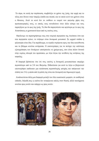 Το αίμα, σε αυτή την περίπτωση, συμβολίζει το χρόνο της ζωής, την αρχή και το
τέλος που δίνουν στην ύπαρξη ελπίδα και σκοπό, και το οποίο κενό του χρόνου είναι
ο θάνατος. Αυτό το κενό δεν το νιώθουν οι νεκροί των φαγιούμ χάρη στις
προσωπογραφίες τους, οι οποίες τους συνοδεύουν στον άλλο κόσμο και τους
σφραγίζουν με το φως της ζωής. Το ίδιο θα σφραγιστούν και αργότερα με το φως της
Αναστάσεως οι χριστιανοί άγιοι από τις εικόνες τους.
Οφείλουμε να παρατηρήσουμε πως στα νεκρικά πορτραίτα της Αιγύπτου έτσι και
στα πορτραίτα αγίων, το στήσιμο είναι δυναμικά μετωπικό. Σε αρχικό στάδιο η
φιλοσοφία είναι ίδια. Για παράδειγμα, το κεφάλι στρέφεται προς την ίδια κατεύθυνση
και το βλέμμα κινείται αντίρροπα. Ο εικονογράφος για να πετύχει την καλύτερη
εξισορρόπηση των δυνάμεων επιστρατεύει το χρώμα-φως, που είναι πλέον δυνατό
στην ευρέως πλευρά του προσώπου, με λίγα λόγια την αντίθετη της κινήσεως της
καφαλής.
Η διαφορά βρίσκεται στο ότι στις εικόνες η δυναμική μετωπικότητα υπερέχει
περισσότερο από τα 3/4 των Φαγιούμ. Πιθανότατα για αυτό το λόγο οι βυζαντινοί
εικονογράφοι επιδίωκαν μια κατάσταση περισσότερης ησυχίας και απέφευγαν την
στάση των 3/4, η οποία από τη φύση της είναι πιο δυναμική και δημιουργεί ορμή.
Αναδεικνύεται άλλη μια διαφορά μεταξύ των δύο εικαστικών μορφών, σε αισθητικό
επίπεδο, δηλαδή πως η εικόνα δεν αναφέρεται απλώς στον θεατή, αλλά ταυτόχρονα
κινείται προς αυτόν και υπάρχει ως προς αυτόν.

26

 