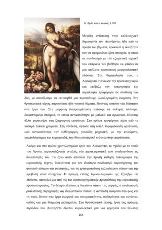 Η Λήδα και ο κύκνος,1508.

Μεγάλη εντύπωση στην καλλιτεχνική
δημιουργία του Λεονάρντο, ήδη από τα
πρώτα του βήματα, προκαλεί η ικανότητα
του να αφομοιώνει ξένα στοιχεία, η οποία
σε συνδυασμό με την εξαιρετική τεχνική
του επάρκεια τον βοήθησε να φτάσει σε
μια απόλυτα προσωπική μορφοπλαστική
γλώσσα.

Στη

θεματολογία

του,

ο

Λεονάρντο ανανέωσε την προσωπογραφία
και

επέβαλε

την

τοπιογραφία

και

παράλληλα προχώρησε σε σύνθεση των
δύο, με αποτέλεσμα να επιτευχθεί μια περισσότερο ολοκληρωμένη έκφραση. Στη
θρησκευτική τέχνη, παρουσίασε ήδη γνωστά θέματα, δίνοντας ωστόσο νέα διάσταση
στο έργο του. Στη μορφική διαπραγμάτευση απέφυγε τα σκληρά, απότομα,
διακοπτόμενα στοιχεία, τα οποία αντικατέστησε με μαλακά και αρμονικά, δίνοντας
άλλο χαρακτήρα στη ζωγραφική επιφάνεια. Στο χρώμα προχώρησε πέρα από τα
καθαρά τοπικά χρώματα. Στη σύνθεση, έφτασε στη διπλή πυραμιδοειδή οργάνωση,
ενώ αντικατέστησε την ευθύγραμμη, γωνιώδη μηχανική, με την κινούμενη,
καμπυλόγραμμη και κυματοειδή, που δίνει εσωτερική ενότητα στην παράσταση.
Ακόμη και στο πρώτο χρονολογημένο έργο του Λεονάρντο, το σχέδιο με το τοπίο
του Άρνου, παρουσιάζονται εντελώς νέα χαρακτηριστικά που αναδεικνύουν τις
δυνατότητές του. Το έργο αυτό αποτελεί την πρώτη καθαρή τοπιογραφία της
ευρωπαϊκής τέχνης, διακρίνεται για τον ιδιαίτερο συνδυασμό παρατήρησης του
φυσικού κόσμου και φαντασίας, για τη χρησιμοποίηση παλαιότερων τύπων και την
προβολή νέων στοιχείων. Η πρώιμη επίσης Προσωπογραφία της Τζινέβρα ντε
Μπέντσι, αποτελεί μια από τις πιο αριστουργηματικές προσπάθειες της ευρωπαϊκής
προσωπογραφίας. Το δέντρο πλαίσιο, η διαγώνια στάση της μορφής, ο συνδυασμός
ρεαλιστικής περιγραφής και ιδεαλιστικών τύπων, η αντίθεση ανάμεσα στο φως και
τη σκιά, δίνουν στο έργο ομορφιά και πνευματικότητα, σοβαρότητα και ευγένεια,
καθώς και μια θλιμμένη μελαγχολία. Στα θρησκευτικά επίσης έργα της πρώιμης
περιόδου του Λεονάρντο δίνεται κυριολεκτικά μια νέα ερμηνεία του θέματος
264

 