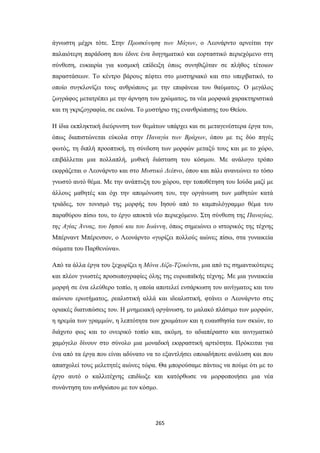 άγνωστη μέχρι τότε. Στην Προσκύνηση των Μάγων, ο Λεονάρντο αρνείται την
παλαιότερη παράδοση που έδινε ένα διηγηματικό και εορταστικό περιεχόμενο στη
σύνθεση, ευκαιρία για κοσμική επίδειξη όπως συνηθιζόταν σε πλήθος τέτοιων
παραστάσεων. Το κέντρο βάρους πέφτει στο μυστηριακό και στο υπερβατικό, το
οποίο συγκλονίζει τους ανθρώπους με την επιφάνεια του θαύματος. Ο μεγάλος
ζωγράφος μετατρέπει με την άρνηση του χρώματος, τα νέα μορφικά χαρακτηριστικά
και τη γκριζογραφία, σε εικόνα. Το μυστήριο της ενανθρώπισης του Θείου.
Η ίδια εκπληκτική διεύρυνση των θεμάτων υπάρχει και σε μεταγενέστερα έργα του,
όπως διαπιστώνεται εύκολα στην Παναγία των Βράχων, όπου με τις δύο πηγές
φωτός, τη διπλή προοπτική, τη σύνδεση των μορφών μεταξύ τους και με το χώρο,
επιβάλλεται μια πολλαπλή, μυθική διάσταση του κόσμου. Με ανάλογο τρόπο
εκφράζεται ο Λεονάρντο και στο Μυστικό Δείπνο, όπου και πάλι ανανεώνει το τόσο
γνωστό αυτό θέμα. Με την ανάπτυξη του χώρου, την τοποθέτηση του Ιούδα μαζί με
άλλους μαθητές και όχι την απομόνωση του, την οργάνωση των μαθητών κατά
τριάδες, τον τονισμό της μορφής του Ιησού από το καμπυλόγραμμο θέμα του
παραθύρου πίσω του, το έργο αποκτά νέο περιεχόμενο. Στη σύνθεση της Παναγίας,
της Αγίας Άννας, του Ιησού και του Ιωάννη, όπως σημειώνει ο ιστορικός της τέχνης
Μπέρναντ Μπέρενσον, ο Λεονάρντο «γυρίζει πολλούς αιώνες πίσω, στα γυναικεία
σώματα του Παρθενώνα».
Από τα άλλα έργα του ξεχωρίζει η Μόνα Λίζα-Τζοκόντα, μια από τις σημαντικότερες
και πλέον γνωστές προσωπογραφίες όλης της ευρωπαϊκής τέχνης. Με μια γυναικεία
μορφή σε ένα ελεύθερο τοπίο, η οποία αποτελεί ενσάρκωση του αινίγματος και του
αιώνιου ερωτήματος, ρεαλιστική αλλά και ιδεαλιστική, φτάνει ο Λεονάρντο στις
οριακές διατυπώσεις του. Η μνημειακή οργάνωση, το μαλακό πλάσιμο των μορφών,
η ηρεμία των γραμμών, η λεπτότητα των χρωμάτων και η ευαισθησία των σκιών, το
διάχυτο φως και το ονειρικό τοπίο και, ακόμη, το αδιαπέραστο και αινιγματικό
χαμόγελο δίνουν στο σύνολο μια μοναδική εκφραστική αρτιότητα. Πρόκειται για
ένα από τα έργα που είναι αδύνατο να το εξαντλήσει οποιαδήποτε ανάλυση και που
απασχολεί τους μελετητές αιώνες τώρα. Θα μπορούσαμε πάντως να πούμε ότι με το
έργο αυτό ο καλλιτέχνης επιδίωξε και κατόρθωσε να μορφοποιήσει μια νέα
συνάντηση του ανθρώπου με τον κόσμο.

265

 