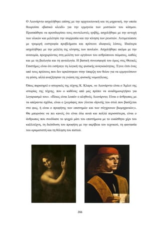 Ο Λεονάρντο ασχολήθηκε επίσης με την αρχιτεκτονική και τη μηχανική, την οποία
θεωρούσε «βασικό κλειδί» για την ερμηνεία των μυστικών του κόσμου.
Προσπάθησε να προσδιορίσει τους συντελεστές τριβής, ασχολήθηκε με την αντοχή
των υλικών και μελέτησε την ισορροπία και την κίνηση των ρευστών. Αντιμετώπισε
με τρομερή ευστροφία προβλήματα και πρότεινε ιδιοφυείς λύσεις. Ιδιαίτερα
ασχολήθηκε με την μελέτη της κίνησης των πουλιών. Ασχολήθηκε ακόμα με την
ανατομία, προχωρώντας στη μελέτη των οργάνων του ανθρώπινου σώματος, καθώς
και με τη βιολογία και τη φυτολογία. Η βασική συνεισφορά του όμως στις Θετικές
Επιστήμες είναι ότι εισήγαγε τη λογική της φυσικής αναγκαιότητας. Έγινε έτσι ένας
από τους πρώτους που δεν αρκέστηκαν στην ύπαρξη του θείου για να ερμηνεύσουν
τη φύση, αλλά αναζήτησαν τη γνώση της φυσικής νομοτέλειας.
Όπως παρατηρεί ο ιστορικός της τέχνης Κ. Κλαρκ, «ο Λεονάρντο είναι ο Άμλετ της
ιστορίας της τέχνης, που ο καθένας από μας πρέπει να αναδημιουργήσει για
λογαριασμό του». «Ποιος είναι λοιπόν ο αληθινός Λεονάρντο; Είναι ο άνθρωπος με
τα απέραντα σχέδια, είναι ο ζωγράφος που γίνεται ιδρυτής του στυλ που βασίζεται
στο φως, ή είναι ο προφήτης των επιστημών και των σύγχρονων βιομηχανιών;».
Θα μπορούσε να πει κανείς ότι είναι όλα αυτά και πολλά περισσότερα, είναι ο
άνθρωπος που συνδύασε το ψυχρό μάτι του επιστήμονα με το ευαίσθητο χέρι του
καλλιτέχνη, τη διείσδυση του προφήτη με την ακρίβεια του τεχνικού, τη φαντασία
του οραματιστή και τη θέληση του πιστού.

266

 