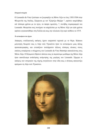 Ιστορικά στοιχεία

Ο Leonardo da Vinci ξεκίνησε να ζωγραφίζει τη Μόνα Λίζα το έτος 1503/1504 στην
Φλωρεντία της Ιταλίας. Σύμφωνα με τον Τζιόρτζιο Βαζάρι "...αφότου ασχολήθηκε
επί τέσσερα χρόνια με το έργο, το άφησε ημιτελές...", συνήθης συμπεριφορά του
Leonardo. Θεωρείται πως συνέχισε να ασχολείται με τη Μόνα Λίζα για τρία χρόνια
αφότου εγκαταστάθηκε στη Γαλλία και πως την τελείωσε λίγο πριν πεθάνει το 1519.
Το αντικείμενο του έργου

Διάφορες εναλλακτικές απόψεις έχουν εκφραστεί σχετικά με το θέμα. Κάποιοι
μελετητές θεωρούν πως η Λίζα ντελ Τζιοκόντο ήταν το αντικείμενο μιας άλλης
προσωπογραφίας, και εντοπίζουν τουλάχιστον άλλους τέσσερις πίνακες στους
οποίους αναφέρεται ο σύγχρονος του Leonardo da Vinci Βασσάρι αποκαλώντας τους
Μόνα Λίζα. O Σίγκμουντ Φρόυντ πίστευε πως το περιώνυμο μειδίαμα της Μόνα Λίζα
ήταν αποτέλεσμα ανάκλησης ανάμνησης της μητέρας του Leonardo. Σήμερα οι
απόψεις των ιστορικών της τέχνης συγκλίνουν στην ιδέα πως ο πίνακας απεικονίζει
πράγματι τη Λίζα ντελ Τζιοκόντο.

268

 