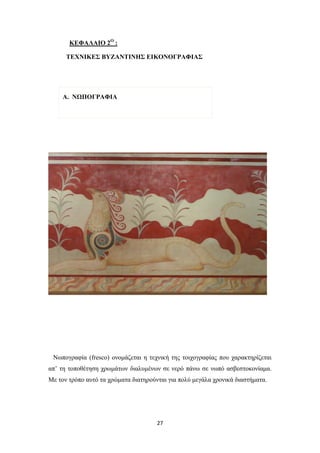 ΚΕΦΑΛΑΙΟ 2Ο :
ΤΕΧΝΙΚΕΣ ΒΥΖΑΝΤΙΝΗΣ ΕΙΚΟΝΟΓΡΑΦΙΑΣ

Α. NΩΠΟΓΡΑΦΙΑ

Νωπογραφία (fresco) ονομάζεται η τεχνική της τοιχογραφίας που χαρακτηρίζεται
απ’ τη τοποθέτηση χρωμάτων διαλυμένων σε νερό πάνω σε νωπό ασβεστοκονίαμα.
Με τον τρόπο αυτό τα χρώματα διατηρούνται για πολύ μεγάλα χρονικά διαστήματα.

27

 