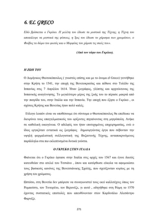 6. EL GRECO
Εδώ βρίσκεται ο Γκρέκο. Η μελέτη του έδωσε τα μυστικά της Τέχνης, η Τέχνη του
αποκάλυψε τα μυστικά της φύσεως, η Ίρις του έδωσε το χάρισμα των χρωμάτων, ο
Φοίβος το δώρο του φωτός και ο Μορφέας του χάρισε τις σκιές του».
(Από τον τάφο του Γκρέκο).

Η ΖΩΗ ΤΟΥ
Ο Δομήνικος Θεοτοκόπουλος ( γνωστός επίσης και με το όνομα el Greco) γεννήθηκε
στην Κρήτη το 1541, την εποχή της Βενετοκρατίας και πέθανε στο Τολέδο της
Ισπανίας στις 7 Απριλίου 1614. Ήταν ζωγράφος, γλύπτης και αρχιτέκτονας της
Ισπανικής αναγέννησης. Το μεγαλύτερο μέρος της ζωής του το πέρασε μακριά από
την πατρίδα του, στην Ιταλία και την Ισπανία. Την εποχή που έζησε ο Γκρέκο , οι
σχέσεις Κρήτης και Βενετίας ήταν πολύ καλές.
Εύλογο λοιπόν είναι να υποθέσουμε ότι σύντομα ο Θεοτοκόπουλος θα επεδίωκε να
διευρύνει τους επαγγελματικούς του ορίζοντες πηγαίνοντας στη μητρόπολη. Ανήκε
σε καθολική οικογένεια. Ο αδελφός του ήταν επιτυχημένος επιχειρηματίας, ενώ ο
ίδιος εργαζόταν εντατικά ως ζωγράφος

δημιουργώντας έργα που σέβονταν την

υψηλή φορμαλιστική συλλογιστική της Βυζαντινής Τέχνης, ανταποκρινόμενος
παράλληλα στα πιο εκλεπτυσμένα δυτικά γούστα.
Ο ΓΚΡΕΚΟ ΣΤΗΝ ΙΤΑΛΙΑ
Φαίνεται ότι ο Γκρέκο έφτασε στην Ιταλία στις αρχές του 1567 και έγινε δεκτός
κατευθείαν στο ατελιέ του Τιτσιάνο , όπου και κατόρθωσε εύκολα να αφομοιώσει
τους βασικούς κανόνες της Βενετσιάνικης Σχολής, που σχετίζονταν κυρίως με τη
χρήση του χρώματος.
Ωστόσο, στη Βενετία δεν μπόρεσε να συναγωνιστεί τους εκεί καλλιτέχνες όπως τον
Ρομπούστι, τον Τιντορέτο, τον Βερονέζε, γι αυτό , οδηγήθηκε στη Ρώμη το 1570
έχοντας συστατικές επιστολές που απευθύνονταν στον Καρδινάλιο Αλεσάντρο
Φαρνέζε.
271

 