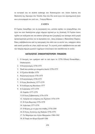 το κεντρικό και τα πλαϊνά τρίπτυχα του Νοσοκομείου του Αγίου Ιωάννη του
Βαπτιστή της Αφουέρα στο Τολέδο. Και στα δύο αυτά έργα του αξιοσημείωτη ήταν
και η συνεισφορά του γιού του , Γιώργη-Μανου
ΓΛΥΠΤΑ
Ο Γκρέκο διακρίθηκε για τη ζωγραφική του, ωστόσο πρέπει να αναφερθούμε στα
έργα του που διασώζονται μέχρι σήμερα σχετικά με τη γλυπτική. Ο Γκρέκο έκανε
σχέδια για αγάλματα και για κάποια τρίπτυχα που ζωγράφιζε και έφτιαχνε πολύ μικρά
προκαταρκτικά μοντέλα για τα πορτραίτα του , όπως αναφέρει ο Φρανσίσκο Παχέκο.
Όπως επιβεβαιώνεται από τις απογραφές στο σπίτι και το ατελιέ του, υπάρχουν πάνω
από εκατό μοντέλα σε γύψο, πηλό και κερί. Το γεγονός αυτό επιβεβαιώνεται και από
την ύπαρξη σήμερα μερικών εγχρώμων αναγλύφων που αποδίδονται σε αυτόν.

ΚΑΤΑΛΟΓΟΣ ΣΗΜΑΝΤΙΚΟΤΕΡΩΝ ΠΙΝΑΚΩΝ:
1. Ο διωγμός των εμπόρων από το ναό (πριν το 1570) Εθνική Πινακοθήκη ,
Ουάσινγκτον.
2. Ο Ευαγγελισμός 1570-1575
3. Παιδί που φυσάει με αναμμένο δαυλό 1570-1575
4. Ο Τζούλιο Κλόβιο 1570
5. Ρεαλιστική σκηνή 1570-1575
6. Ο Ευαγγελισμός 1570-1575
7. Ο Άγιος Βενέδικτος 1577-1579
8. Η Ανάληψη της Θεοτόκου 1577
9. Η Ανάσταση 1577-1579
10. Espolio 1577-1579
11.Ο Άγιος Σεβαστιανός 1576-1579
12. Λατρεία του ονόματος του Χριστού 1576-1579
13. Η Αγία Βερενίκη 1576-1579
14. Αγία όψη 1577-1579
15. Ο Κύριος με το χέρι στο στήθος 1576-1589
16. Ο Άγιος Αντώνιος της Παδούα 1576-1579
17. Το Μαρτύριο του Αγίου Μαυρικίου 1580-1582
18. Η Ταφή του Κόμη Οργκάθ 1586

274

 