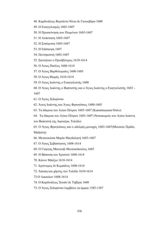 48. Καρδινάλιος Φερνάντο Νίνιο δε Γκουεβάρα 1600
49. Ο Ευαγγελισμός 1603-1607
50. Η Προσκύνηση των Ποιμένων 1603-1607
51. Η Ανάσταση 1603-1607
52. Η Σταύρωση 1603-1607
53. Η Επίσκεψη 1607
54. Πεντηκοστή 1603-1607
55. Σαντιάγκο ο Πρεσβύτερος 1610-1614
56. Ο Άγιος Παύλος 1608-1614
57. Ο Άγιος Βαρθολομαίος 1600-1605
58. Ο Άγιος Θωμάς 1610-1614
59. Ο Άγιος Ιωάννης ο Ευαγγελιστής 1600
60. Ο Άγιος Ιωάννης ο Βαπτιστής και ο Άγιος Ιωάννης ο Ευαγγελιστής 1603 1607
61. Ο Άγιος Ιλδεφόνσο
62. Άγιος Ιωάννης και Άγιος Φραγκίσκος 1600-1605
63. Τα δάκρυα του Αγίου Πέτρου 1603-1607 (Kunstmuseum Όσλο)
64. Τα δάκρυα του Αγίου Πέτρου 1603-1607 (Νοσοκομείο του Αγίου Ιωάννη
του Βαπτιστή της Αφουέρα, Τολέδο)
65. Ο Άγιος Φραγκίσκος και ο αδελφός-μοναχός 1603-1607(Μουσείο Πράδο,
Μαδρίτη)
66. Μετανοούσα Μαρία Μαγδαληνή 1603-1607
67. Ο Άγιος Σεβαστιανός 1608-1614
68. Ο Γιώργης Μανουήλ Θεοτοκόπουλος 1603
69. Η Βάπτιση του Χριστού 1608-1614
70. Κάνον Μπόζιο 1610-1614
71. Ιερώνυμος δε Κεμπάλος 1608-1614
72. Άποψη και χάρτης του Τολέδο 1610-1614
73.Ο Λαοκόων 1608-1614
74. Ο Καρδινάλιος Χουάν δε Ταβέρα 1608
75. Ο Άγιος Ιλδεφόνσο λαμβάνει τα άμφια 1585-1587

276

 