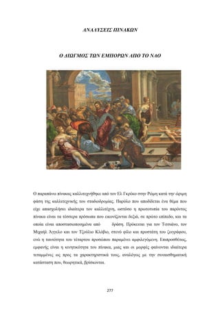 ΑΝΑΛΥΣΕΙΣ ΠΙΝΑΚΩΝ

Ο ΔΙΩΓΜΟΣ ΤΩΝ ΕΜΠΟΡΩΝ ΑΠΟ ΤΟ ΝΑΟ

Ο παραπάνω πίνακας καλλιτεχνήθηκε από τον Ελ Γκρέκο στην Ρώμη κατά την ώριμη
φάση της καλλιτεχνικής του σταδιοδρομίας. Παρόλο που αποδίδεται ένα θέμα που
είχε απασχολήσει ιδιαίτερα τον καλλιτέχνη, ωστόσο η πρωτοτυπία του παρόντος
πίνακα είναι τα τέσσερα πρόσωπα που εικονίζονται δεξιά, σε πρώτο επίπεδο, και τα
οποία είναι αποστασιοποιημένα από

δράση. Πρόκειται για τον Τιτσιάνο, τον

Μιχαήλ Άγγελο και τον Τζούλιο Κλόβιο, στενό φίλο και προστάτη του ζωγράφου,
ενώ η ταυτότητα του τέταρτου προσώπου παραμένει αμφιλεγόμενη. Επιπροσθέτως,
εμφανής είναι η κινητικότητα του πίνακα, μιας και οι μορφές φαίνονται ιδιαίτερα
τεταμμένες ως προς τα χαρακτηριστικά τους, αναλόγως με την συναισθηματική
κατάσταση που, θεωρητικά, βρίσκονται.

277

 