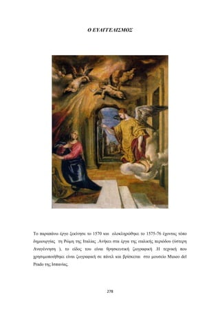 Ο ΕΥΑΓΓΕΛΙΣΜΟΣ

Το παραπάνω έργο ξεκίνησε το 1570 και ολοκληρώθηκε το 1575-76 έχοντας τόπο
δημιουργίας τη Ρώμη της Ιταλίας .Ανήκει στα έργα της ιταλικής περιόδου (ύστερη
Αναγέννηση ), το είδος του είναι θρησκευτική ζωγραφική .Η τεχνική που
χρησιμοποιήθηκε είναι ζωγραφική σε πάνελ και βρίσκεται στο μουσείο Museo del
Prado της Ισπανίας.

278

 