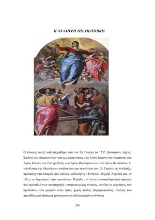 Η ΑΝΑΛΗΨΗ ΤΗΣ ΘΕΟΤΟΚΟΥ

Ο πίνακας αυτός καλλιτεχνήθηκε από τον Ελ Γκρέκο το 1557 (Ινστιτούτο τέχνης,
Σικάγο) και πλαισιωνόταν από τις απεικονίσεις του Αγίου Ιωάννη του Βαπτιστή, του
Αγίου Ιωάννη του Ευαγγελιστή, του Αγίου Βερνάρδου και του Αγίου Βενέδικτου. Η
«Ανάληψη της Θεοτόκου» αναδεικνύει την ικανότητα του Ελ Γκρέκο να συνδυάζει
προϋπάρχοντα στοιχεία από άλλους καλλιτέχνες (Τιτσιάνο, Μιχαήλ Άγγελο) και, εν
τέλει, να δημιουργεί κάτι πρωτότυπο. Παρόλη την έντονη συναισθηματική φόρτιση
που προκαλεί στον παρατηρητή ο συγκεκριμένος πίνακας, ωστόσο οι εκφράσεις των
προσώπων, των μορφών είναι ήπιες, χωρίς πολλές παραμορφώσεις, γεγονός που
προσδίδει μια ιδιαίτερη πραότητα στην ολοκληρωμένη σύνθεση
279

 