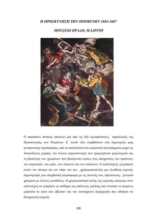 Η ΠΡΟΣΚΥΝΗΣΗ ΤΩΝ ΠΟΙΜΕΝΩΝ 1603-1607
ΜΟΥΣΕΙΟ ΠΡΑΔΟ, ΜΑΔΡΙΤΗ

Ο παραπάνω πίνακας αποτελεί μία από τις δύο αξιοπρόσεκτες

παραλλαγές της

Προσκύνησης των Ποιμένων. Σ΄ αυτόν όλα συμβάλλουν στη δημιουργία μιας
μεταφυσικής ατμόσφαιρας, από τα ακανόνιστα και κυματιστά περιγράμματα μέχρι τις
δυσανάλογες μορφές, τον έντονο εξπρεσιονισμό των τρομαγμένων χειρονομιών και
τη βιαιότητα των χρωμάτων που βασίζονται κυρίως στις αποχρώσεις του πράσινου,
του πορτοκαλί, του μπλε, του κίτρινου και του κόκκινου. Ο καλλιτέχνης ζωγράφισε
αυτόν τον πίνακα για τον τάφο του και , χρησιμοποιώντας μια ελεύθερη τεχνική,
δημιούργησε μια υπερβατική ατμόσφαιρα με τις πινελιές του, απλώνοντας ζωντανά
χρώματα με έντονες αντιθέσεις. Η χρησιμοποίηση αυτής της τεχνικής επέτρεψε στον
καλλιτέχνη να εκφράσει το αίσθημα της απόλυτης γαλήνης που ένιωσαν οι ποιμένες
μπροστά σε αυτό που έβλεπαν και την ταυτόχρονη παρόρμηση που οδήγησε σε
θεληματική λατρεία.

280

 