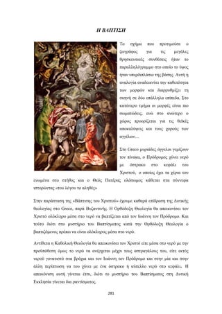 Η ΒΑΠΤΙΣΗ
Το

σχήμα

ζωγράφος
θρησκευτικές

που

προτιμούσε

για

τις

συνθέσεις

ο

μεγάλες
ήταν

το

παραλληλόγραμμο στο οποίο το ύψος
ήταν υπερδιπλάσιο της βάσης. Αυτή η
αναλογία αναδεικνύει την καθετότητα
των μορφών και διαρρυθμίζει τη
σκηνή σε δύο επάλληλα επίπεδα. Στο
κατώτερο τμήμα οι μορφές είναι πιο
σωματώδεις, ενώ στο ανώτερο ο
χώρος προορίζεται για τις θεϊκές
αποκαλύψεις και τους χορούς των
αγγέλων…
Στο Greco μυριάδες άγγελοι γεμίζουν
τον πίνακα, ο Πρόδρομος χύνει νερό
με

όστρακο

στο

κεφάλι

του

Χριστού, ο οποίος έχει τα χέρια του
ενωμένα στο στήθος και ο Θεός Πατέρας ολόσωμος κάθεται στα σύννεφα
ιστορώντας «του λόγου το αληθές»
Στην παράσταση της «Βάπτισης του Χριστού» έχουμε καθαρά επίδραση της Δυτικής
θεολογίας στο Greco, παρά Βυζαντινής. Η Ορθόδοξη Θεολογία θα απεικονίσει τον
Χριστό ολόκληρο μέσα στο νερό να βαπτίζεται από τον Ιωάννη τον Πρόδρομο. Και
τούτο διότι στο μυστήριο του Βαπτίσματος κατά την Ορθόδοξη Θεολογία ο
βαπτιζόμενος πρέπει να είναι ολόκληρος μέσα στο νερό.
Αντίθετα η Καθολική Θεολογία θα απεικονίσει τον Χριστό είτε μέσα στο νερό με την
προϋπόθεση όμως το νερό να ανέρχεται μέχρι τους αστραγάλους του, είτε εκτός
νερού γονατιστό στα βράχια και τον Ιωάννη τον Πρόδρομο και στην μία και στην
άλλη περίπτωση να του χύνει με ένα όστρακο ή κύπελλο νερό στο κεφάλι. Η
απεικόνιση αυτή γίνεται έτσι, διότι το μυστήριο του Βαπτίσματος στη Δυτική
Εκκλησία γίνεται δια ραντίσματος.
281

 