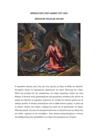 ΠΡΟΣΕΥΧΗ ΣΤΟΝ ΚΗΠΟ 1597-1603
ΜΟΥΣΕΙΟ ΤΟΛΕΔΟ, ΟΧΑΙΟ

Ο παραπάνω πίνακας είναι ένας από τους έχοντες ως θέμα τα Πάθη του Χριστού.
Συνεχίζουν ακόμα να εμφανίζονται παραλλαγές του έργου Προσευχή στον Κήπο.
Μέσα στη μοναξιά και την εγκατάλειψη, ένα πέπλο συμπόνιας τυλίγει την Άγια
Μορφή. Ο πίνακας αυτός χαρακτηρίζεται από χρωματικές αντιθέσεις που κάνουν τη
μορφή του Χριστού να ξεχωρίζει, φορώντας τον συνήθη του κόκκινο χιτώνα και το
γαλάζιο μανδύα. Ο πίνακας κατακλύζεται από το βαθύ κόκκινο χρώμα, το μπλε και
το κίτρινο. Λεπτός ,σαν κοχύλι, ο βράχος δεν αρκεί για να προστατέψει τον Ιησού.
Ήδη από μακριά, στο φως του φεγγαριού φαίνονται οι στρατιώτες που με οδηγό τους
τον Ιούδα , έρχονται να τον συλλάβουν. Στον πίνακα αντικατοπτρίζεται ο έντονος
συναισθηματισμός που προσπάθησε να εντάξει στη ζωγραφική του ο Γκρέκο.

282

 