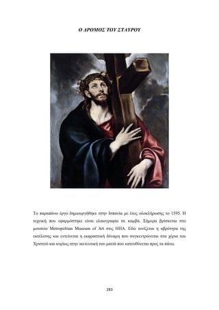 Ο ΔΡΟΜΟΣ ΤΟΥ ΣΤΑΥΡΟΥ

Το παραπάνω έργο δημιουργήθηκε στην Ισπανία με έτος ολοκλήρωσης το 1595. Η
τεχνική που εφαρμόστηκε είναι ελαιογραφία σε καμβά. Σήμερα βρίσκεται στο
μουσείο Metropolitan Museum of Art στις ΗΠΑ. Εδώ τονίζεται η αβρότητα της
εκτέλεσης και εντείνεται η εκφραστική δύναμη που συγκεντρώνεται στα χέρια του
Χριστού και κυρίως στην ικετευτική του ματιά που κατευθύνεται προς τα πάνω.

283

 