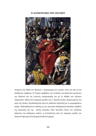 Ο ΔΙΑΜΕΡΙΣΜΟΣ ΤΩΝ ΙΜΑΤΙΩΝ

Ανάμεσα στα Πάθη του Χριστού, ο διαμερισμός των ιματίων είναι ένα από τα πιο
απωθητικά συμβάντα. Ο Γκρέκο προβάλλει την αντίθεση του βασιλικού μεγαλείου
του Χριστού και της ευγενούς συμπεριφοράς του με το πλήθος των άξεστων
στρατιωτών. Μέσα στον πορφυρό μανδύα του, ο Χριστός στέκει απομονωμένος στο
μέσο του πίνακα. Προπηλακίζεται από τον επιθετικό στρατιώτη με το μαυροπράσινο
ρούχο. Δίπλα βρίσκεται ο ιππότης με την γκρι-μπλε αδιαπέραστη πανοπλία, σύμβολο
της πολεμικής και της

γήινης εξουσίας. Στην πανοπλία αυτού του υποκριτή,

αδρανούς και αδιάφορου ιππότη, η αντανάκλαση από τον πορφυρό μανδύα του
Χριστού δημιουργεί ένα δραματικό βιολετί χρώμα.

284

 