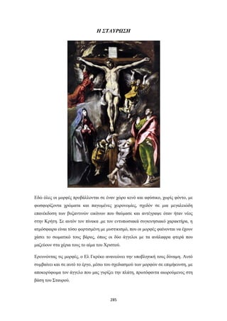 Η ΣΤΑΥΡΩΣΗ

Εδώ όλες οι μορφές προβάλλονται σε έναν χώρο κενό και αφύσικο, χωρίς φόντο, με
φωσφορίζοντα χρώματα και παγωμένες χειρονομίες, σχεδόν σε μια μεγαλειώδη
επανέκδοση των βυζαντινών εικόνων που θαύμασε και αντέγραψε όταν ήταν νέος
στην Κρήτη. Σε αυτόν τον πίνακα ,με τον εντυπωσιακά συγκινησιακό χαρακτήρα, η
ατμόσφαιρα είναι τόσο φορτισμένη με μυστικισμό, που οι μορφές φαίνονται να έχουν
χάσει το σωματικό τους βάρος, όπως οι δύο άγγελοι με τα ανάλαφρα φτερά που
μαζεύουν στα χέρια τους το αίμα του Χριστού.
Ερευνώντας τις μορφές, ο Ελ Γκρέκο ανανεώνει την υποβλητική τους δύναμη. Αυτό
συμβαίνει και σε αυτό το έργο, μέσω του σχεδιασμού των μορφών σε επιμήκυνση, με
αποκορύφωμα τον άγγελο που μας γυρίζει την πλάτη, πρωτόφαντα αιωρούμενος στη
βάση του Σταυρού.

285

 