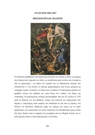 ΑΝΑΣΤΑΣΗ 1603-1607
ΜΟΥΣΕΙΟ ΠΡΑΔΟ, ΜΑΔΡΙΤΗ

Η Ανάσταση επιβεβαιώνει την εξαιρετική ικανότητα του Γκρέκο να θέτει τις γραμμές
της κίνησης στην υπηρεσία των ιδεών, με κατεύθυνση προς τα πάνω και τονισμένες
από τις χειρονομίες , τη στάση των μορφών και τα διαφορετικά στοιχεία που
ενοποιούνται σ’ ένα σύνολο. Ο πίνακας χαρακτηρίζεται από έντονα χρώματα με
κυρίαρχα το μπλε, το κόκκινο, το κίτρινο και το πράσινο. Ο καλλιτέχνης επιδιώκει να
προβάλει έντονα την αίσθηση του ιερού δέους που νιώθουν στο θέαμα της
Ανάστασης. Ο συγκεκριμένος πίνακας φιλοτεχνήθηκε από τον Ελ Γκρέκο το 1579
κατά τη διαμονή του στη Μαδρίτη. Ανήκει στη συλλογή των παραγγελιών που
δέχτηκε ο καλλιτέχνης κατά καιρούς και ειδικότερα σε μία από τις πρώτες, του
Ντιέγκο ντε Καστέλια. Βρίσκεται μέχρι και σήμερα στο μέρος για το οποίο
σχεδιάστηκε, στο εικονοστάσι του Αγίου Δομήνικου του Πρεσβύτερου μαζί με άλλα
δύο έργα. Σαφείς είναι οι επιρροές του ζωγράφου από τον Μιχαήλ Άγγελο και το
καλλιτεχνικό ρεύμα το οποίο δημιούργησε ο τελευταίος.

286

 