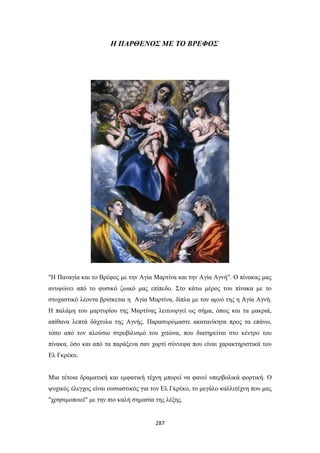 Η ΠΑΡΘΕΝΟΣ ΜΕ ΤΟ ΒΡΕΦΟΣ

"Η Παναγία και το Βρέφος με την Αγία Μαρτίνα και την Αγία Αγνή". Ο πίνακας μας
ανυψώνει από το φυσικό ζωικό μας επίπεδο. Στο κάτω μέρος του πίνακα με το
στοχαστικό λέοντα βρίσκεται η Αγία Μαρτίνα, δίπλα με τον αμνό της η Αγία Αγνή.
Η παλάμη του μαρτυρίου της Μαρτίνας λειτουργεί ως σήμα, όπως και τα μακριά,
απίθανα λεπτά δάχτυλα της Αγνής. Παρασυρόμαστε ακατανίκητα προς τα επάνω,
τόσο από τον πλούσιο στροβιλισμό του χιτώνα, που διατηρείται στο κέντρο του
πίνακα, όσο και από τα παράξενα σαν χαρτί σύννεφα που είναι χαρακτηριστικά του
Ελ Γκρέκο.
Μια τέτοια δραματική και εμφατική τέχνη μπορεί να φανεί υπερβολικά φορτική. Ο
ψυχικός έλεγχος είναι ουσιαστικός για τον Ελ Γκρέκο, το μεγάλο καλλιτέχνη που μας
"χρησιμοποιεί" με την πιο καλή σημασία της λέξης.

287

 