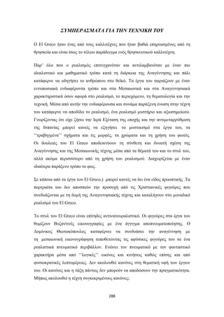 ΣΥΜΠΕΡΑΣΜΑΤΑ ΓΙΑ ΤΗΝ ΤΕΧΝΙΚΗ ΤΟΥ
Ο El Greco ήταν ένας από τους καλλιτέχνες που ήταν βαθιά επηρεασμένος από τη
θρησκεία και είναι ίσως το τέλειο παράδειγμα ενός θρησκευτικού καλλιτέχνη.
Παρ’ όλο που ο ρεαλισμός επιτυγχανόταν και αντιλαμβανόταν με έναν πιο
ιδεαλιστικό και μαθηματικό τρόπο κατά τη διάρκεια της Αναγέννησης και πάλι
κατάφερνε να οδηγήσει το ανθρώπινο στο θεϊκό. Τα έργα του ταιριάζουν με έναν
εντυπωσιακά ενδιαφέροντα τρόπο και στα Μεσαιωνικά και στα Αναγεννησιακά
χαρακτηριστικά όσον αφορά στο ρεαλισμό, το περιεχόμενο, τη θεματολογία και την
τεχνική. Μέσα από αυτήν την ενδιαφέρουσα και συνάμα παράξενη ένωση στην τέχνη
του κατάφερνε να αποδίδει το ρεαλισμό, ένα ρεαλισμό μυστήριο και αξιοσημείωτο.
Γνωρίζοντας ότι είχε ζήσει την Ιερά Εξέταση της εποχής και την αντιμεταρρύθμιση
της Ισπανίας μπορεί κανείς να εξηγήσει

το μυστικισμό στα έργα του, τα

‘‘τραβηγμένα’’ σχήματα και τις μορφές, τα χρώματα και τη χρήση του φωτός.
Οι δουλειές του El Greco αποδεικνύουν τη σύνθετη και δυνατή σχέση της
Αναγέννησης και της Μεσαιωνικής τέχνης μέσα από τα θέματά του και το στυλ του,
αλλά ακόμα περισσότερο από τη χρήση του ρεαλισμού. Διαχειρίζεται με έναν
ιδιαίτερα παράξενο τρόπο το φως.
Σε κάποια από τα έργα του El Greco,) μπορεί κανείς να δει ένα είδος προοπτικής .Τα
πορτραίτα του δεν αποσπούν την προσοχή από τις Χριστιανικές φιγούρες που
συνδυάζονται με τη δομή της Αναγεννησιακής τέχνης και καταλήγουν στο μοναδικό
ρεαλισμό του El Greco.
Το στυλ του El Greco είναι επίτηδες αντινατουραλιστικό. Οι φιγούρες στα έργα του
θυμίζουν Βυζαντινές εικονογραφίες με ένα άγγιγμα αποπνευματοποίησης. Ο
Δομίνικος

Θεοτοκόπουλος

καταφέρνει

να

συνδυάσει

την

αναγέννηση

με

τη μεσαιωνική εικονογράφηση τοποθετώντας τις αφύσικες φιγούρες του σε ένα
ρεαλιστικά πνευματικό περιβάλλον. Ενώνει τον πνευματικό με τον φανταστικό
χαρακτήρα μέσα από ‘‘λογικές’’ εικόνες και κινήσεις καθώς επίσης και από
φυσιοκρατικές λεπτομέρειες. Δεν ακολουθεί κανόνες στη θεματική υφή των έργων
του. Οι κανόνες και η τάξη πάντως δεν μπορούν να αποδώσουν την πραγματικότητα.
Μήπως ακολουθεί η τέχνη συγκεκριμένους κανόνες;

288

 