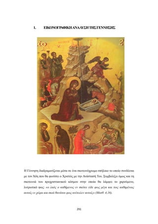 1.

ΕΙΚΟΝΟΓΡ
ΑΦΙΚΗ ΑΝΑΛ
ΥΣΗ ΤΗΣ ΓΕΝΝΗΣΗΣ

Η Γέννηση διαδραματίζεται μέσα σε ένα σκοτεινόχρωμο σπήλαιο το οποίο συνδέεται
με τον Άδη που θα φωτίσει ο Χριστός με την Ανάστασή Του. Συμβολίζει όμως και τη
σκοτεινιά του προχριστιανικού κόσμου στην οποία θα λάμψει το χαρούμενο,
λυτρωτικό φως: «ο λαός ο καθήμενος εν σκότει είδε φως μέγα και τοις καθημένοις
αυτοίς εν χώρα και σκιά θανάτου φως ανέτειλεν αυτοίς» (Ματθ. 4,16).

291

 