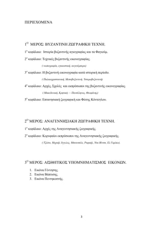 ΠΕΡΙΕΧΟΜΕΝΑ

1Ο ΜΕΡΟΣ: ΒΥΖΑΝΤΙΝΗ ΖΩΓΡΑΦΙΚΗ ΤΕΧΝΗ.
1ο κεφάλαιο: Ιστορία βυζαντινής αγιογραφίας και τα Φαγιούμ.
2ο κεφάλαιο: Τεχνικές βυζαντινής εικονογραφίας.
( νωπογραφία, εγκαυστική, αυγοτέμπερα)

3ο κεφάλαιο: Η βυζαντινή εικονογραφία κατά ιστορική περίοδο.
( Παλαιοχριστιανική, Μεσοβυζαντινή, Υστεροβυζαντινή)

4ο κεφάλαιο: Αρχές, Σχολές και εκπρόσωποι της βυζαντινής εικονογραφίας.
( Μακεδονική, Κρητική — Πανσέληνος, Θεοφάνης)

5ο κεφάλαιο: Επτανησιακή ζωγραφική και Φώτης Κόντογλου.

2Ο ΜΕΡΟΣ: ΑΝΑΓΕΝΝΗΣΙΑΚΗ ΖΩΓΡΑΦΙΚΗ ΤΕΧΝΗ.
1ο κεφάλαιο: Αρχές της Αναγεννησιακής ζωγραφικής.
2ο κεφάλαιο: Κορυφαίοι εκπρόσωποι της Αναγεννησιακής ζωγραφικής.
( Τζιότο, Μιχαήλ Άγγελος, Μποτιτσέλι, Ραφαήλ, Ντα Βίντσι, Ελ Γκρέκο).

3Ο ΜΕΡΟΣ: ΑΙΣΘΗΤΙΚΟΣ ΥΠΟΜΝΗΜΑΤΙΣΜΟΣ ΕΙΚΟΝΩΝ.
1. Εικόνα Γέννησης.
2. Εικόνα Βάπτισης.
3. Εικόνα Πεντηκοστής.

3

 