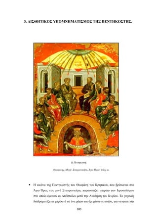 3. ΑΙΣΘΗΤΙΚΟΣ ΥΠΟΜΝΗΜΑΤΙΣΜΟΣ ΤΗΣ ΠΕΝΤΗΚΟΣΤΗΣ.

Η Πεντηκοστή.
Θεοφάνης, Μονή Σταυρονικήτα, Άγιο Όρος, 16ος αι.

 Η εικόνα της Πεντηκοστής του Θεοφάνη του Κρητικού, που βρίσκεται στο
Άγιο Όρος στη μονή Σταυρονικήτα, παρουσιάζει υπερώο των Ιεροσολύμων
στο οποίο έμειναν οι Απόστολοι μετά την Ανάληψη του Κυρίου. Το γεγονός
διαδραματίζεται μπροστά σε ένα χώρο και όχι μέσα σε αυτόν, για να φανεί ότι
300

 