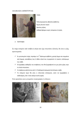 ΔΙΑΔΙΚΑΣΙΑ ΔΗΜΙΟΥΡΓΙΑΣ
ΥΛΙΚΑ

Πολυκαιρισμένος σβηστός ασβέστης
Άμμος γλυκού νερού
Άριστος γύψος
Καθαρό βρόχινο νερό, ποταμίσιο ή πηγής.

 ΠΕΡΙΓΡΑΦΗ

Σε τοίχο κτισμένο από τούβλα ή πέτρα που έχει στεγνώσει ολότελα, θα γίνει η εξής
προετοιμασία:
ο

 Σε μουσκεμένο τοίχο, περνάμε το 1 λάσπωμα ασβέστη, χοντρή άμμο και κομμάτια
από άχυρα, καννάβινες ίνες ή άλλα υλικά που συγκρατούν το πρώτο υπόστρωμα
του σοβά.
 Ο ζωγράφος καθαρίζει την επιφάνεια, που θα ζωγραφιστεί σε μια μόνο μέρα, πριν
το υλικό στεγνώσει.
 Η επιφάνεια καλύπτεται από 1-2 διαδοχικά στρώματα λεπτότερου σοβά.
 Το επόμενο πρωί θα γίνει η τελευταία επίστρωση, ώστε να ζωγραφίσει ο
καλλιτέχνης, όσο είναι ακόμα νωπή (υγρή).

Έτσι προκύπτει και η ονομασία «νωπογραφία» ή «fresco»

33

 