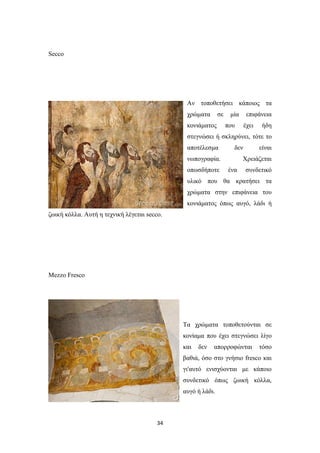 Secco

Aν τοποθετήσει κάποιος τα
χρώματα

σε

κονιάματος

μία

επιφάνεια

που

έχει

ήδη

στεγνώσει ή σκληρύνει, τότε το
αποτέλεσμα

δεν

νωπογραφία.
οπωσδήποτε

είναι

Χρειάζεται
ένα

συνδετικό

υλικό που θα κρατήσει τα
χρώματα στην επιφάνεια του
κονιάματος όπως αυγό, λάδι ή
ζωική κόλλα. Aυτή η τεχνική λέγεται secco.

Mezzo Fresco

Tα χρώματα τοποθετούνται σε
κονίαμα που έχει στεγνώσει λίγο
και

δεν

απορροφώνται

τόσο

βαθιά, όσο στο γνήσιο fresco και
γι'αυτό ενισχύονται με κάποιο
συνδετικό όπως ζωική κόλλα,
αυγό ή λάδι.

34

 