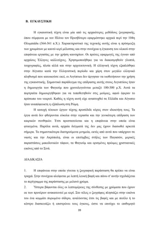 Β. ΕΓΚΑΥΣΤΙΚΗ
Η εγκαυστική τέχνη είναι μία από τις αρχαιότερες μεθόδους ζωγραφικής,
όπου σύμφωνα με τον Πλίνιο τον Πρεσβύτερο εφαρμόστηκε αρχικά περί την 104η
Ολυμπιάδα (364-361 π.Χ.). Χαρακτηριστικό της τεχνικής αυτής είναι η πρόσμειξη
των χρωμάτων με καυτό κερί μέλισσας και στην συνέχεια η έγκαυση του υλικού στην
επιφάνεια εργασίας με την χρήση καυτηρίων. Οι πρώτες εφαρμογές της έγιναν από
αρχαίους Έλληνες καλλιτέχνες. Χρησιμοποιήθηκε για να διακοσμηθούν γλυπτά,
τοιχογραφίες, πλοία αλλά και στην αρχιτεκτονική. Η ελληνική τέχνη εξαπλώθηκε
στην Αίγυπτο κατά την Ελληνιστική περίοδο και χάρη στον μεγάλο ελληνικό
πληθυσμό που κατοικούσε εκεί, οι Αιγύπτιοι δεν άργησαν να υιοθετήσουν την χρήση
της εγκαυστικής. Σημαντικό παράδειγμα της επίδρασης αυτής στους Αιγυπτίους ήταν
η δημιουργία των Φαγιούμ που χρονολογούνται μεταξύ 100-300 μ.Χ. Αυτά τα
πορτραίτα δημιουργήθηκαν για να τοποθετηθούν στις μούμιες, αφού έφεραν το
πρόσωπο του νεκρού. Καθώς η τέχνη αυτή είχε αναπτυχθεί σε Ελλάδα και Αίγυπτο
ήταν αναπόφευκτη η εξάπλωση στη Ρώμη.
Η κατοχή τέτοιων έργων τέχνης προσέδιδε κύρος στον ιδιοκτήτη τους. Τα
έργα αυτά δεν φθείρονται εύκολα στην υγρασία και την γενικότερη επίδραση των
καιρικών συνθηκών. Έτσι προστατεύεται και η επιφάνεια στην οποία είναι
φτιαγμένα. Παρόλα αυτά, αρχαία δείγματά της δεν μας έχουν διασωθεί αρκετά
σήμερα. Τα σημαντικότερα διατηρούμενα μνημεία, εκτός από αυτά που υπάρχουν σε
ναούς και την Ακρόπολη, είναι οι επιτύμβιες στήλες των Παγασών, μερικές
παραστάσεις μακεδονικών τάφων, τα Φαγιούμ και ορισμένες πρώιμες χριστιανικές
εικόνες από το Σινά.
ΔΙΑΔΙΚΑΣΙΑ

1.

Η επιφάνεια στην οποία γίνεται η ζωγραφική παράσταση θα πρέπει να είναι

τραχιά. Στην συνέχεια αλείφεται με λεπτή λευκή βαφή και πάνω σ' αυτήν σχεδιάζεται
το περίγραμμα της παράστασης με μελανό χρώμα.
2.

Ύστερα βάφονται όλες οι λεπτομέρειες της σύνθεσης με χρώματα που έχουν

εκ των προτέρων ανακατευτεί με κερί. Στο τέλος ο ζωγράφος πλησιάζει στην εικόνα
του ένα κομμάτι πυρωμένο σίδερο, αναλύοντας έτσι τις βαφές και με πινέλο ή το
κέστρο διασκευάζει ή επιστρώνει τους όγκους, ώστε να επιτύχει το επιθυμητό
39

 