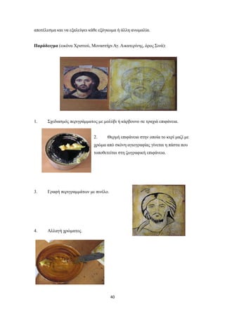 αποτέλεσμα και να εξαλείψει κάθε εξόγκωμα ή άλλη ανωμαλία.
Παράδειγμα (εικόνα Χριστού, Μοναστήρι Αγ. Αικατερίνης, όρος Σινά):

1.

Σχεδιασμός περιγράμματος με μολύβι ή κάρβουνο σε τραχιά επιφάνεια.

2.

Θερμή επιφάνεια στην οποία το κερί μαζί με

χρώμα από σκόνη αγιογραφίας γίνεται η πάστα που
τοποθετείται στη ζωγραφική επιφάνεια.

3.

Γραφή περιγραμμάτων με πινέλο.

4.

Αλλαγή χρώματος.

40

 